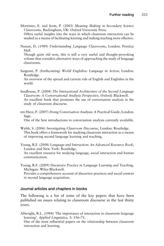 Mortimer, E. and Scott, P. (2003) Meaning Making in Secondary Science
Classrooms, Buckingham, UK: Oxford University Press.
Offers useful insights into the ways in which classroom interaction can be
studied as a means of facilitating learning and making teaching more effective.
Nunan, D. (1989) Understanding Language Classrooms, London: Prentice
Hall.
Though quite old now, this is still a very useful and thought-provoking
volume that considers alternative ways of approaching the study of language
classrooms.
Sargeant, P. (forthcoming) World Englishes: Language in Action, London:
Routledge.
An overview of the spread and current role of English and Englishes in the
world.
Seedhouse, P. (2004) The Interactional Architecture of the Second Language
Classroom: A Conversational Analysis Perspective, Oxford: Blackwell.
An excellent book that promotes the use of conversation analysis in the
study of classroom discourse.
ten Have, P. (2007) Doing Conversation Analysis: A Practical Guide, London:
Sage.
One of the best introductions to conversation analysis currently available.
Walsh, S. (2006) Investigating Classroom Discourse, London: Routledge.
This book offers a framework for studying classroom interaction as a means
of improving second language learning and teaching.
Young, R.F. (2008) Language and Interaction: An Advanced Resource Book,
London and New York: Routledge.
An excellent resource for studying language, social interaction and human
communication.
Young, R.F. (2009) Discursive Practice in Language Learning and Teaching,
Michigan: Wiley-Blackwell.
Provides a comprehensive account of discursive practices and social context
in second language acquisition.
Journal articles and chapters in books
The following is a list of some of the key papers that have been
published on issues relating to classroom discourse in the last thirty
years.
Allwright, R.L. (1984) ‘The importance of interaction in classroom language
learning’. Applied Linguistics, 5: 156–71.
One of the most inﬂuential papers on the relationship between classroom
interaction and learning.
1111
2
3
4
5
6
7
8
9
1011
1
2
3111
4
5
6
7
8
9
20111
1
2
3
4
5
6
7
8
9
30111
1
2
3
4
35
6
7
8
9
40111
1
2
3
4
45111
Further reading 223
 