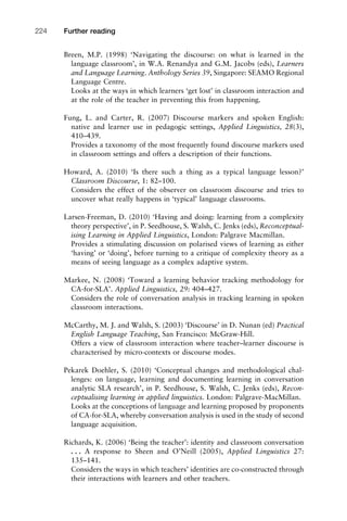 Breen, M.P. (1998) ‘Navigating the discourse: on what is learned in the
language classroom’, in W.A. Renandya and G.M. Jacobs (eds), Learners
and Language Learning. Anthology Series 39, Singapore: SEAMO Regional
Language Centre.
Looks at the ways in which learners ‘get lost’ in classroom interaction and
at the role of the teacher in preventing this from happening.
Fung, L. and Carter, R. (2007) Discourse markers and spoken English:
native and learner use in pedagogic settings, Applied Linguistics, 28(3),
410–439.
Provides a taxonomy of the most frequently found discourse markers used
in classroom settings and offers a description of their functions.
Howard, A. (2010) ‘Is there such a thing as a typical language lesson?’
Classroom Discourse, 1: 82–100.
Considers the effect of the observer on classroom discourse and tries to
uncover what really happens in ‘typical’ language classrooms.
Larsen-Freeman, D. (2010) ‘Having and doing: learning from a complexity
theory perspective’, in P. Seedhouse, S. Walsh, C. Jenks (eds), Reconceptual-
ising Learning in Applied Linguistics, London: Palgrave Macmillan.
Provides a stimulating discussion on polarised views of learning as either
‘having’ or ‘doing’, before turning to a critique of complexity theory as a
means of seeing language as a complex adaptive system.
Markee, N. (2008) ‘Toward a learning behavior tracking methodology for
CA-for-SLA’. Applied Linguistics, 29: 404–427.
Considers the role of conversation analysis in tracking learning in spoken
classroom interactions.
McCarthy, M. J. and Walsh, S. (2003) ‘Discourse’ in D. Nunan (ed) Practical
English Language Teaching, San Francisco: McGraw-Hill.
Offers a view of classroom interaction where teacher–learner discourse is
characterised by micro-contexts or discourse modes.
Pekarek Doehler, S. (2010) ‘Conceptual changes and methodological chal-
lenges: on language, learning and documenting learning in conversation
analytic SLA research’, in P. Seedhouse, S. Walsh, C. Jenks (eds), Recon-
ceptualising learning in applied linguistics. London: Palgrave-MacMillan.
Looks at the conceptions of language and learning proposed by proponents
of CA-for-SLA, whereby conversation analysis is used in the study of second
language acquisition.
Richards, K. (2006) ‘Being the teacher’: identity and classroom conversation
. . . A response to Sheen and O’Neill (2005), Applied Linguistics 27:
135–141.
Considers the ways in which teachers’ identities are co-constructed through
their interactions with learners and other teachers.
Further reading224
 