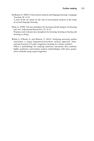 Seedhouse, P. (2005) ‘Conversation analysis and language learning’, Language
Teaching 38: 1–23.
A state of the art article on the role of conversation analysis in the study
of second language learning.
Sfard, A. (1998) ‘On two metaphors for learning and the dangers of choosing
just one’, Educational Researcher, 27: 4–13.
Proposes and evaluates two metaphors for learning: learning as having and
learning as doing.
Walsh, S., O’Keefe, A. and Morton, T. (2011) ‘Analyzing university spoken
interaction: a corpus linguistics/conversation analysis approach’, Inter-
national Journal of Corpus Linguistics [waiting for volume number].
Offers a methodology for studying classroom interaction that combines
highly qualitative conversation analysis methodologies with more quanti-
tative methods using corpus linguistics.
1111
2
3
4
5
6
7
8
9
1011
1
2
3111
4
5
6
7
8
9
20111
1
2
3
4
5
6
7
8
9
30111
1
2
3
4
35
6
7
8
9
40111
1
2
3
4
45111
Further reading 225
 