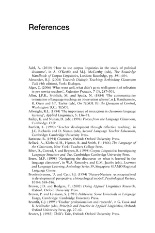 References
Ädel, A. (2010) ‘How to use corpus linguistics in the study of political
discourse’, in A. O’Keeffe and M.J. McCarthy (eds), The Routledge
Handbook of Corpus Linguistics, London: Routledge, pp. 591–604.
Alexander, R.J. (2008) Towards Dialogic Teaching: Rethinking Classroom
Talk (4th edition), York: Dialogos.
Alger, C. (2006) ‘What went well, what didn’t go so well: growth of reﬂection
in pre service teachers’, Reﬂective Practice, 7 (3), 287–301.
Allen, J.P.B., Frohlich, M. and Spada, N. (1984) ‘The communicative
orientation of language teaching: an observation scheme’, n J. Handscombe,
R. Orem and B.P. Taylor (eds), On TESOL 83: the Question of Control,
Washington D.C.: TESOL.
Allwright, R.L. (1984) ‘The importance of interaction in classroom language
learning’, Applied Linguistics, 5: 156–71.
Bailey, K. and Nunan, D. (eds) (1996) Voices from the Language Classroom,
Cambridge: CUP.
Bartlett, L. (1990) ‘Teacher development through reﬂective teaching’, in
J.C. Richards and D. Nunan (eds), Second Language Teacher Education,
Cambridge: Cambridge University Press.
Batstone, R. (1994) Grammar, Oxford: Oxford University Press.
Bellack, A., Kliebard, H., Hyman, R. and Smith, F. (1966) The Language of
the Classroom, New York: Teachers College Press.
Biber, D., Conrad, S. and Reppen, R. (1998) Corpus Linguistics: Investigating
Language Structure and Use, Cambridge: Cambridge University Press.
Breen, M.P. (1998) ‘Navigating the discourse: on what is learned in the
language classroom’, in W.A. Renandya and G.M. Jacobs (eds), Learners
and Language Learning, Anthology Series 39, Singapore: SEAMO Regional
Language Centre.
Bronfenbrenner, U. and Ceci, S.J. (1994) ‘Nature-Nurture reconceptualised
in developmental perspective: a bioecological model’, Psychological Review,
101/4: 568–586.
Brown, J.D. and Rodgers, T. (2002) Doing Applied Linguistics Research,
Oxford: Oxford University Press.
Brown, P. and Levinson, S. (1987) Politeness: Some Universals in Language
Usage, Cambridge: Cambridge University Press.
Brumﬁt, C.J. (1995) ‘Teacher professionalism and research’, in G. Cook and
B. Seidlhofer (eds), Principle and Practice in Applied Linguistics, Oxford:
Oxford University Press, pp. 27–42.
Bruner, J. (1983) Child’s Talk, Oxford: Oxford University Press.
 