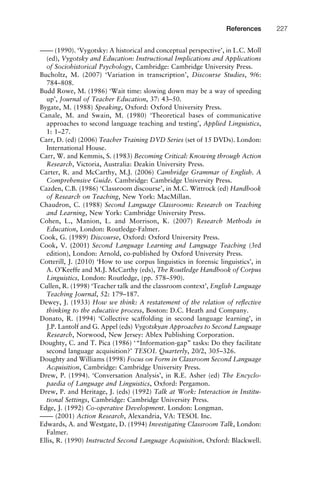 –––– (1990). ‘Vygotsky: A historical and conceptual perspective’, in L.C. Moll
(ed), Vygotsky and Education: Instructional Implications and Applications
of Sociohistorical Psychology, Cambridge: Cambridge University Press.
Bucholtz, M. (2007) ‘Variation in transcription’, Discourse Studies, 9/6:
784–808.
Budd Rowe, M. (1986) ‘Wait time: slowing down may be a way of speeding
up’, Journal of Teacher Education, 37: 43–50.
Bygate, M. (1988) Speaking, Oxford: Oxford University Press.
Canale, M. and Swain, M. (1980) ‘Theoretical bases of communicative
approaches to second language teaching and testing’, Applied Linguistics,
1: 1–27.
Carr, D. (ed) (2006) Teacher Training DVD Series (set of 15 DVDs). London:
International House.
Carr, W. and Kemmis, S. (1983) Becoming Critical: Knowing through Action
Research, Victoria, Australia: Deakin University Press.
Carter, R. and McCarthy, M.J. (2006) Cambridge Grammar of English. A
Comprehensive Guide. Cambridge: Cambridge University Press.
Cazden, C.B. (1986) ‘Classroom discourse’, in M.C. Wittrock (ed) Handbook
of Research on Teaching, New York: MacMillan.
Chaudron, C. (1988) Second Language Classrooms: Research on Teaching
and Learning, New York: Cambridge University Press.
Cohen, L., Manion, L. and Morrison, K. (2007) Research Methods in
Education, London: Routledge-Falmer.
Cook, G. (1989) Discourse, Oxford: Oxford University Press.
Cook, V. (2001) Second Language Learning and Language Teaching (3rd
edition), London: Arnold, co-published by Oxford University Press.
Cotterill, J. (2010) ‘How to use corpus linguistics in forensic linguistics’, in
A. O’Keeffe and M.J. McCarthy (eds), The Routledge Handbook of Corpus
Linguistics, London: Routledge, (pp. 578–590).
Cullen, R. (1998) ‘Teacher talk and the classroom context’, English Language
Teaching Journal, 52: 179–187.
Dewey, J. (1933) How we think: A restatement of the relation of reﬂective
thinking to the educative process, Boston: D.C. Heath and Company.
Donato, R. (1994) ‘Collective scaffolding in second language learning’, in
J.P. Lantolf and G. Appel (eds) Vygotskyan Approaches to Second Language
Research, Norwood, New Jersey: Ablex Publishing Corporation.
Doughty, C. and T. Pica (1986) ‘“Information-gap” tasks: Do they facilitate
second language acquisition?’ TESOL Quarterly, 20/2, 305–326.
Doughty and Williams (1998) Focus on Form in Classroom Second Language
Acquisition, Cambridge: Cambridge University Press.
Drew, P. (1994). ‘Conversation Analysis’, in R.E. Asher (ed) The Encyclo-
paedia of Language and Linguistics, Oxford: Pergamon.
Drew, P. and Heritage, J. (eds) (1992) Talk at Work: Interaction in Institu-
tional Settings, Cambridge: Cambridge University Press.
Edge, J. (1992) Co-operative Development. London: Longman.
–––– (2001) Action Research, Alexandria, VA: TESOL Inc.
Edwards, A. and Westgate, D. (1994) Investigating Classroom Talk, London:
Falmer.
Ellis, R. (1990) Instructed Second Language Acquisition, Oxford: Blackwell.
1111
2
3
4
5
6
7
8
9
1011
1
2
3111
4
5
6
7
8
9
20111
1
2
3
4
5
6
7
8
9
30111
1
2
3
4
35
6
7
8
9
40111
1
2
3
4
45111
References 227
 