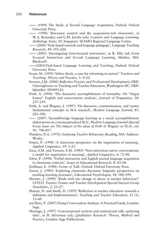 –––– (1994) The Study of Second Language Acquisition, Oxford: Oxford
University Press.
–––– (1998) ‘Discourse control and the acquisition-rich classroom’, in
W.A. Renandya and G.M. Jacobs (eds) Learners and Language Learning,
Anthology Series 39, Singapore: SEAMO Regional Language Centre.
–––– (2000) ‘Task-based research and language pedagogy’, Language Teaching
Research, 49: 193–220.
–––– (2001) ‘Investigating form-focused instruction’, in R. Ellis (ed) Form
Focused Instruction and Second Language Learning, Malden, MA:
Blackwell.
––––(2003)Task-based Language Learning and Teaching, Oxford: Oxford
University Press.
Eraut, M. (1995) ‘Schön shock: a case for reframing-in-action?’ Teachers and
Teaching: Theory and Practice, 1: 9–22.
Ferraro, J.M. (2000) Reﬂective Practice and Professional Development, ERIC
Clearinghouse on Teaching and Teacher Education, Washington DC. ERIC
Identiﬁer: ED449120.
Firth, A. (1996) ‘The discursive accomplishment of normality: On “lingua
franca” English and conversation analysis’, Journal of Pragmatics, 26:
237–259.
Firth, A. and Wagner, J. (1997) ‘On discourse, communication, and (some)
fundamental concepts in SLA research’, Modern Language Journal, 81:
285–300.
–––– (2007) ‘Second/foreign language learning as a social accomplishment:
elaborations on a reconceptualized SLA’, Modern Language Journal (Special
Focus Issue on: The impact of the ideas of Firth & Wagner on SLA), vol.
91: 798–817.
Flanders, N.A. (1970) Analyzing Teacher Behaviour, Reading, MA: Addison-
Wesley.
Foster, P. (1998) ‘A classroom perspective on the negotiation of meaning’,
Applied Linguistics, 19: 1–23.
Gass, S.M. and Varonis, E.M. (1985) ‘Non-native/non-native conversations:
a model for negotiation of meaning’, Applied Linguistics, 6: 71–90.
Glew, P. (1998) ‘Verbal interaction and English second language acquisition
in classroom contexts’, Issues in Educational Research, 8: 83–94.
Goffman, E. (1981) Forms of Talk. Oxford: Oxford University Press.
Green, J. (1983) ‘Exploring classroom discourse: linguistic perspectives on
teaching-learning processes’, Educational Psychologist, 18: 180–199.
Harmer, J. (1999) ‘Abide with me: change or decay in teacher behaviour?’
IATEFL Teacher Trainer and Teacher Development Special Interest Group
Newsletter, 2: 23–27.
Hatton, N. and Smith, D. (1995) ‘Reﬂection in teacher education: towards a
deﬁnition and Implementation’, Teaching and Teacher Education, 11 (1),
33–49.
ten Have, P. (2007) Doing Conversation Analysis: A Practical Guide, London:
Sage.
Heritage, J. (1997) ‘Conversational analysis and institutional talk: analyzing
data’, in D. Silverman (ed), Qualitative Research: Theory, Method and
Practice, London: Sage Publications.
References228
 