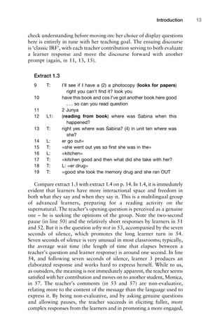check understanding before moving on: her choice of display questions
here is entirely in tune with her teaching goal. The ensuing discourse
is ‘classic IRF’, with each teacher contribution serving to both evaluate
a learner response and move the discourse forward with another
prompt (again, in 11, 13, 15).
Extract 1.3
9 T: I’ll see if I have a (2) a photocopy (looks for papers)
right you can’t ﬁnd it? look you
10 have this book and cos I’ve got another book here good
. . . so can you read question
11 2 Junya
12 L1: (reading from book) where was Sabina when this
happened?
13 T: right yes where was Sabina? (4) in unit ten where was
she?
14 L: er go out=
15 T: =she went out yes so ﬁrst she was in the=
16 L: =kitchen=
17 T: =kitchen good and then what did she take with her?
18 T: L: =er drug=
19 T: =good she took the memory drug and she ran OUT
Compare extract 1.3 with extract 1.4 on p. 14. In 1.4, it is immediately
evident that learners have more interactional space and freedom in
both what they say and when they say it. This is a multilingual group
of advanced learners, preparing for a reading activity on the
supernatural. The teacher’s opening question is perceived as a genuine
one – he is seeking the opinions of the group. Note the two-second
pause (in line 50) and the relatively short responses by learners in 51
and 52. But it is the question why not in 53, accompanied by the seven
seconds of silence, which promotes the long learner turn in 54.
Seven seconds of silence is very unusual in most classrooms; typically,
the average wait time (the length of time that elapses between a
teacher’s question and learner response) is around one second. In line
54, and following seven seconds of silence, learner 3 produces an
elaborated response and works hard to express herself. While to us,
as outsiders, the meaning is not immediately apparent, the teacher seems
satisﬁed with her contribution and moves on to another student, Monica,
in 57. The teacher’s comments (in 53 and 57) are non-evaluative,
relating more to the content of the message than the language used to
express it. By being non-evaluative, and by asking genuine questions
and allowing pauses, the teacher succeeds in eliciting fuller, more
complex responses from the learners and in promoting a more engaged,
1111
2
3
4
5
6
7
8
9
1011
1
2
3111
4
5
6
7
8
9
20111
1
2
3
4
5
6
7
8
9
30111
1
2
3
4
35
6
7
8
9
40111
1
2
3
4
45111
Introduction 13
 
