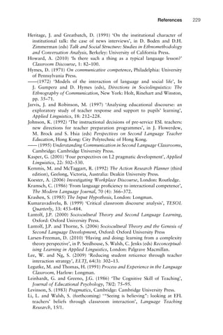 Heritage, J. and Greatbatch, D. (1991) ‘On the institutional character of
institutional talk: the case of news interviews’, in D. Boden and D.H.
Zimmerman (eds) Talk and Social Structure: Studies in Ethnomethodology
and Conversation Analysis, Berkeley: University of California Press.
Howard, A. (2010) ‘Is there such a thing as a typical language lesson?’
Classroom Discourse, 1: 82–100.
Hymes, D. (1971) On communicative competence, Philadelphia: University
of Pennsylvania Press.
––––(1972) ‘Models of the interaction of language and social life’, In
J. Gumperz and D. Hymes (eds), Directions in Sociolinguistics: The
Ethnography of Communication, New York: Holt, Rinehart and Winston,
pp. 35–71.
Jarvis, J. and Robinson, M. (1997) ‘Analysing educational discourse: an
exploratory study of teacher response and support to pupils’ learning’,
Applied Linguistics, 18: 212–228.
Johnson, K. (1992) ‘The instructional decisions of pre-service ESL teachers:
new directions for teacher preparation programmes’, in J. Flowerdew,
M. Brock and S. Hsia (eds) Perspectives on Second Language Teacher
Education, Hong Kong: City Polytechnic of Hong Kong.
–––– (1995) Understanding Communication in Second Language Classrooms,
Cambridge: Cambridge University Press.
Kasper, G. (2001) ‘Four perspectives on L2 pragmatic development’, Applied
Linguistics, 22: 502–530.
Kemmis, M. and McTaggart, R. (1992) The Action Research Planner (third
edition), Geelong, Victoria, Australia: Deakin University Press.
Koester, A. (2006) Investigating Workplace Discourse, London: Routledge.
Kramsch, C. (1986) ‘From language proﬁciency to interactional competence’,
The Modern Language Journal, 70 (4): 366–372.
Krashen, S. (1985) The Input Hypothesis, London: Longman.
Kumaravadivelu, B. (1999) ‘Critical classroom discourse analysis’, TESOL
Quarterly, 33: 453–484.
Lantolf, J.P. (2000) Sociocultural Theory and Second Language Learning,
Oxford: Oxford University Press.
Lantolf, J.P. and Thorne, S. (2006) Sociocultural Theory and the Genesis of
Second Language Development, Oxford: Oxford University Press
Larsen-Freeman, D. (2010) ‘Having and doing: learning from a complexity
theory perspective’, in P. Seedhouse, S. Walsh, C. Jenks (eds) Reconceptual-
ising Learning in Applied Linguistics, London: Palgrave Macmillan.
Lee, W. and Ng, S. (2009) ‘Reducing student reticence through teacher
interaction strategy’, ELTJ, 64(3): 302–13.
Legutke, M. and Thomas, H. (1991) Process and Experience in the Language
Classroom, Harlow: Longman.
Leinhardt, G. and Greeno, J.G. (1986) ‘The Cognitive Skill of Teaching’,
Journal of Educational Psychology, 78/2: 75–95.
Levinson, S. (1983) Pragmatics, Cambridge: Cambridge University Press.
Li, L. and Walsh, S. (forthcoming) ‘“Seeing is believing”: looking at EFL
teachers’ beliefs through classroom interaction’, Language Teaching
Research, 15/1.
1111
2
3
4
5
6
7
8
9
1011
1
2
3111
4
5
6
7
8
9
20111
1
2
3
4
5
6
7
8
9
30111
1
2
3
4
35
6
7
8
9
40111
1
2
3
4
45111
References 229
 