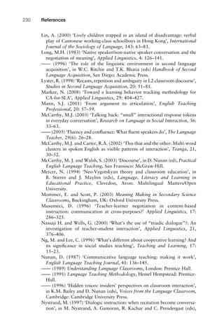 Lin, A. (2000) ‘Lively children trapped in an island of disadvantage: verbal
play of Cantonese working-class schoolboys in Hong Kong’, International
Journal of the Sociology of Language, 143: 63–83.
Long, M.H. (1983) ‘Native speaker/non-native speaker conversation and the
negotiation of meaning’, Applied Linguistics, 4: 126–141.
–––– (1996) ‘The role of the linguistic environment in second language
acquisition’, in W.C. Ritchie and T.K. Bhatia (eds) Handbook of Second
Language Acquisition, San Diego: Academic Press.
Lyster, R. (1998) ‘Recasts, repetition and ambiguity in L2 classroom discourse’,
Studies in Second Language Acquisition, 20: 51–81.
Markee, N. (2008) ‘Toward a learning behavior tracking methodology for
CA-for-SLA’, Applied Linguistics, 29: 404–427.
Mann, S.J. (2001) ‘From argument to articulation’, English Teaching
Professional, 20: 57–59.
McCarthy, M.J. (2003) ‘Talking back: “small” interactional response tokens
in everyday conversation’, Research on Language in Social Interaction, 36:
33–63.
–––– (2005) ‘Fluency and conﬂuence: What ﬂuent speakers do’, The Language
Teacher, 29(6): 26–28.
McCarthy, M.J. and Carter, R.A. (2002) ‘This that and the other: Multi-word
clusters in spoken English as visible patterns of interaction’, Teanga, 21,
30–52.
McCarthy, M. J. and Walsh, S. (2003) ‘Discourse’, in D. Nunan (ed), Practical
English Language Teaching, San Fransisco: McGraw-Hill.
Mercer, N. (1994) ‘Neo-Vygotskyan theory and classroom education’, in
B. Stierer and J. Maybin (eds), Language, Literacy and Learning in
Educational Practice, Clevedon, Avon: Multilingual Matters/Open
University.
Mortimer, E. and Scott, P. (2003) Meaning Making in Secondary Science
Classrooms, Buckingham, UK: Oxford University Press.
Musumeci, D. (1996) ‘Teacher-learner negotiation in content-based
instruction: communication at cross-purposes?’ Applied Linguistics, 17:
286–325.
Nassaji H. and Wells, G. (2000) ‘What’s the use of “triadic dialogue”?: An
investigation of teacher-student interaction’, Applied Linguistics, 21,
376–406.
Ng, M. and Lee, C. (1996) ‘What’s different about cooperative learning? And
its signiﬁcance in social studies teaching’, Teaching and Learning, 17:
15–23.
Nunan, D. (1987) ‘Communicative language teaching: making it work’,
English Language Teaching Journal, 41: 136–145.
–––– (1989) Understanding Language Classrooms, London: Prentice Hall.
–––– (1991) Language Teaching Methodology, Hemel Hempstead: Prentice-
Hall.
–––– (1996) ‘Hidden voices: insiders’ perspectives on classroom interaction’,
in K.M. Bailey and D. Nunan (eds), Voices from the Language Classroom,
Cambridge: Cambridge University Press.
Nystrand, M. (1997) ‘Dialogic instruction: when recitation become conversa-
tion’, in M. Nystrand, A. Gamoran, R. Kachur and C. Prendergast (eds),
References230
 