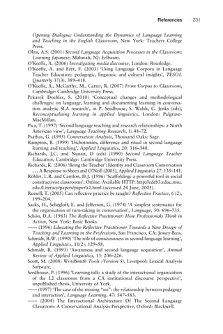Opening Dialogue: Understanding the Dynamics of Language Learning
and Teaching in the English Classroom, New York: Teachers College
Press.
Ohta, A.S. (2001) Second Language Acquisition Processes in the Classroom:
Learning Japanese, Mahwah, NJ: Erlbaum.
O’Keeffe, A. (2006) Investigating media discourse, London: Routledge.
O’Keeffe, A. and Farr, F. (2003) ‘Using Language Corpora in Language
Teacher Education: pedagogic, linguistic and cultural insights’, TESOL
Quarterly 37(3), 389–418.
O’Keeffe, A., McCarthy, M., Carter, R. (2007) From Corpus to Classroom,
Cambridge: Cambridge University Press.
Pekarek Doehler, S. (2010) ‘Conceptual changes and methodological
challenges: on language, learning and documenting learning in conversa-
tion analytic SLA research’, in P. Seedhouse, S. Walsh, C. Jenks (eds),
Reconceptualising learning in applied linguistics, London: Palgrave-
MacMillan.
Pica, T. (1997) ‘Second language teaching and research relationships: a North
American view’, Language Teaching Research, 1: 48–72.
Psathas, G. (1995) Conversation Analysis, Thousand Oaks: Sage.
Rampton, B. (1999) ‘Dichotomies, difference and ritual in second language
learning and teaching’, Applied Linguistics, 20: 316–340.
Richards, J.C. and Nunan, D (eds) (1990) Second Language Teacher
Education, Cambridge: Cambridge University Press.
Richards, K. (2006) ‘Being the Teacher’: Identity and Classroom Conversation
. . . A Response to Sheen and O’Neill (2005), Applied Linguistics 27: 135–141.
Röhler, L.R. and Cantlon, D.J. (1996) ‘Scaffolding: a powerful tool in social
constructivist classrooms’, Online. Available HTTP: http://edeb3.educ.msu.
edu./Literacy/papers/paperlr2.html (accessed 24 June, 2005).
Russell, T. (2005) Can reﬂective practice be taught? Reﬂective Practice, 6 (2),
199–204.
Sacks, H., Schegloff, E. and Jefferson, G. (1974) ‘A simplest systematics for
the organisation of turn-taking in conversation’, Language, 50: 696–735.
Schön, D.A. (1983) The Reﬂective Practitioner: How Professionals Think in
Action, New York: Basic Books.
–––– (1996) Educating the Reﬂective Practitioner Towards a New Design of
Teaching and Learning in the Professions, San Francisco, CA: Jossey-Bass.
Schmidt, R.W. (1990) ‘The role of consciousness in second language learning’,
Applied Linguistics, 11(2): 129–58.
Schmidt, R. (1993) ‘Awareness and second language acquisition’, Annual
Review of Applied Linguistics, 13: 206–226.
Scott, M. (2008) WordSmith Tools (Version 5), Liverpool: Lexical Analysis
Software.
Seedhouse, P. (1996) ‘Learning talk: a study of the interactional organization
of the L2 classroom from a CA institutional discourse perspective’,
unpublished thesis, University of York.
–––– (1997) ‘The case of the missing “no”: the relationship between pedagogy
and interaction’, Language Learning, 47: 547–583.
–––– (2004) The Interactional Architecture Of The Second Language
Classroom: A Conversational Analysis Perspective, Oxford: Blackwell.
1111
2
3
4
5
6
7
8
9
1011
1
2
3111
4
5
6
7
8
9
20111
1
2
3
4
5
6
7
8
9
30111
1
2
3
4
35
6
7
8
9
40111
1
2
3
4
45111
References 231
 