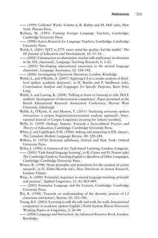 –––– (1999) Collected Works Volume 6, R. Rieber and M. Hall (eds), New
York: Plenum Press.
Wallace, M. (1991) Training Foreign Language Teachers, Cambridge:
Cambridge University Press.
–––– (1998) Action Research for Language Teachers, Cambridge: Cambridge
University Press.
Walsh, S. (2001) ‘QTT vs TTT: never mind the quality, feel the width?’ The
IH Journal of Education and Development, 10: 11–16. .
–––– (2002) ‘Construction or obstruction: teacher talk and learner involvement
in the EFL classroom’, Language Teaching Research, 6: 3–23.
–––– (2003) ‘Developing interactional awareness in the second language
classroom’, Language Awareness, 12: 124–142.
–––– (2006) Investigating Classroom Discourse, London: Routledge
Walsh, S., and O’Keeffe, A. (2007) ‘Applying CA to a modes analysis of third-
level spoken academic discourse’, in H. Bowles and P. Seedhouse (eds),
Conversation Analysis and Languages for Speciﬁc Purposes, Bern: Peter
Lang.
Walsh, S. and Lowing, K. (2008) ‘Talking to learn or learning to talk: PGCE
students’ development of interactional competence’. Paper presented at the
British Educational Research Association Conference, Herriot Watt
University, Edinburgh.
Walsh, S., O’Keefe, A. and Morton, T. (2011) ‘Analyzing university spoken
interaction: a corpus linguistics/conversation analysis approach’, Inter-
national Journal of Corpus Linguistics [waiting for volume number].
Wells, G. (1999) Dialogic Inquiry: Towards a Sociocultural Practice and
Theory of Education, Cambridge: Cambridge University Press.
White, J. and Lightbown, P.M. (1984) ‘Asking and answering in ESL classes’,
The Canadian Modern Language Review, 40: 228–244.
Wilkins, D. (1976) Notional syllabuses, Oxford and New York: Oxford
University Press.
Willis, J. (1996) A Framework for Task-based Learning, London: Longman.
–––– (2001) ‘Task-based language learning’, in R. Carter and D. Nunan (eds)
The Cambridge Guide to Teaching English to Speakers of Other Languages,
Cambridge: Cambridge University Press.
Winter, R. (1996) ‘Some principles and procedures for the conduct of action
research’, in O. Zuber-Skerritt (ed.), New Directions in Action Research,
London: Falmer.
Wray, A. (2000) ‘Formulaic sequences in second language teaching: principle
and practice’, Applied Linguistics, 21 (4): 463–489.
–––– (2002) Formulaic Language and the Lexicon, Cambridge: Cambridge
University Press.
Wu, B. (1998) ‘Towards an understanding of the dynamic process of L2
classroom interaction’, System, 26: 525–540.
Young, R.F. (2003) ‘Learning to talk the talk and walk the walk: Interactional
competence in academic spoken English’, North Eastern Illinois University
Working Papers in Linguistics, 2: 26–44.
–––– (2008) Language and Interaction: An Advanced Resource Book, London:
Routledge.
1111
2
3
4
5
6
7
8
9
1011
1
2
3111
4
5
6
7
8
9
20111
1
2
3
4
5
6
7
8
9
30111
1
2
3
4
35
6
7
8
9
40111
1
2
3
4
45111
References 233
 