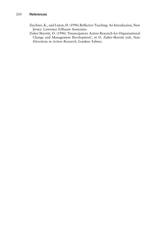 Zeichner, K., and Liston, D. (1996) Reﬂective Teaching: An Introduction, New
Jersey: Lawrence Erlbaum Associates.
Zuber-Skerritt, O. (1996) ‘Emancipatory Action Research for Organisational
Change and Management Development’, in O. Zuber-Skerritt (ed), New
Directions in Action Research, London: Falmer.
References234
 