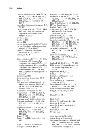context, in classrooms 24–5, 35, 36,
48, 65, 73, 86, 107–9, 111, 112,
121–3, 126–8, 130–1, 133–6,
185, 205, 216; promotion of
103–4
control of classroom interaction 4–6,
20, 183
conversation analysis (CA) 62, 84–9,
112, 188, 200; see also corpus
linguistics and conversation
analysis (CLCA)
Cook, G. 133
Cook, V. 160
corpus 222
corpus linguistics 90–8, 109, 190, 222
corpus linguistics and conversation
analysis (CLCA) 98–103
Critical Classroom Discourse
Analysis (CCDA) 106–7
Cullen, R. 40–1
data: collection of 67–74, 185, 190;
ownership of 142; recording
classroom interaction 67–74, 185;
teacher-generated 46; transcribing
classroom interaction 67–74, 185;
transition markers 7, 115, 116,
136, 225; transcription system 74,
200, 220
deﬁcit model 160
departure from lesson plan 43–4
Dewey, J. 138
dialogue: and action research 141,
144–6; and learning 59–60, 62,
64, 66, 188; SETT reﬂective
practice cycle 148–53
direct error correction 26, 33
direct repair 113, 118–20, 125–6,
128, 147, 150, 151, 179, 196,
199, 207, 218, 222
discourse analysis 81–4, 200, 201
discourse markers 7, 18, 98, 101,
102, 109, 114, 115, 130, 131,
203, 222
display questions 11–13, 26, 38, 39,
41, 45, 112, 113, 120, 125–7,
135, 179, 180, 185, 207, 211,
218, 222
Drew, P. 135
Drew, P. and Heritage, J. 85, 104,
110
echo 222 see also teacher echo
ecological research 143–4
Edwards, A. and Westgate, D. 86
elicitation 4, 11–14, 17, 23, 25, 37,
72, 109, 113, 154, 156, 169, 196,
211, 216, 222
Ellis, R. 3, 51, 52, 53, 61, 122, 182
ELT methodology 65
English Proﬁle 164
error correction 14–17, 108, 169,
183; see also direct error
correction 26, 33
evaluation 18, 20, 25, 183
experiential knowledge 140–1
extended learner turn 9, 13–14, 44,
109, 113, 114, 121, 123, 125–6,
150, 168, 169, 173, 180, 198,
205, 207, 214, 218, 222
extended teacher turn 113, 114,
120, 125–6, 135, 154, 180, 207,
218, 222
extended wait time 21, 34, 125–6,
150, 168, 169, 174, 179, 207,
212, 218, 222
feedback 18, 19, 29, 34, 172, 188
FIAC system (Flanders Interaction
Analysis Categories) 76–7, 78,
200–1
ﬁngerprints 85–6, 112, 135
Firth, A. 163
Firth, A. and Wagner, J. 62
Flanders, G. 76
form and accuracy classroom
contexts 107–8
form-focused feedback 41, 113,
125–6, 135, 180, 207, 218, 222
form-focused instruction 119
Fung, L. and Carter, R. 193
Glew, P. 36, 53
Hall, G. 191
Hatton, N. and Smith, D. 138
Heritage, J. 25, 84
Heritage, J. and Greatbatch, D.
85–6, 112
Howard, A. 107, 193
Hymes, D. 26
input hypothesis 52–4, 223
interactional architecture 25
interactional competence 158–65, 165,
211, 223; context-speciﬁc 160–4,
165, 166, 187; see also Classroom
Interactional Competence
Index236
 