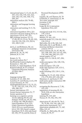 interactional space 5, 13, 63, 66, 87,
107, 115, 116, 118, 121, 123,
128, 130, 135, 166, 168, 172,
200, 201
interaction analysis (IA) 74–80,
200–1
interaction and language learning
48–52
interaction and teaching 31–5, 52,
65–6
interaction hypothesis 54–6, 223
interactive decision-making 41–4, 51
interactures 123–9, 147, 223
IRF exchange structure 12, 13,
17–20, 20, 23, 23 n1, 76, 82, 105,
116–18, 118, 130, 135, 183–4,
185, 188–9, 223
Jarvis, J. and Robinson, M.: six
pedagogic functions of classroom
interaction 106
Johnson, K. 36, 74, 142
Johnson, K. E. 191
Kasper, G. 76
key word analysis 96–7
KeyWord-In-Context displays 94
Kramsch, C. 160, 191
Krashen, S.: input hypothesis 52–4
Kumaravadivelu, B. 67; Critical
Classroom Discourse Analysis
(CCDA) 106–7
KWIC 94
language testing 160
Lantolf, J. P. 63, 108, 183
Lantolf, J. P. and Thorne, S. 63, 191
Larsen-Freeman, D. 193
latching/latched turns 5, 12, 35, 53,
72, 87, 120, 121, 154, 174, 175,
196, 200, 223
learner interruptions 195
learner-learner interaction 51, 77
learner questions 5–6
learning: as a cognitive activity
52–62; deﬁning 49–50; and
dialogue 59–60, 62, 64, 66, 188;
as doing 158, 188; Krashen's
input hypothesis 52–4, 223;
Long's interaction hypothesis
54–6, 223; as a social process
62–6, 145, 183; Swain's output
hypothesis 58–9, 224; task-based
60, 188, 197–8; and the Zone of
Proximal Development (ZPD)
63–6
Legutke, M. and Thomas, H. 39
Leinhardt, G. and Greeno, G. 44
'let it pass' principle 163
Levinson, S. 82
Longman 93
Long, M. H. 2; interaction
hypothesis 54–6, 223
managerial mode 113, 113–16, 126,
134, 135–6
Mann, S. J. 140
Markee, N. 161, 193
materials mode 113, 116–18, 130–3,
134, 135–6
McCarthy, M. J. 88, 160, 164
McCarthy, M. J. and Walsh, S. 193
meaning and ﬂuency classroom
contexts 107–8
micro-contexts 26, 31, 47, 48, 50,
103, 108, 109, 110, 111–12, 166,
176, 184, 186, 200, 211, 223
minute papers 157 n1
modes 111–13, 126–8, 147, 184,
223
mode convergence 126, 128, 136,
167, 223
mode divergence 129, 136
mode side sequences 129, 133–5,
136, 224
mode switching 129, 130–3, 136,
224
modelling 52, 53, 65, 104, 125–6,
172, 179, 203, 207, 218, 224
Mortimer, E. and Scott, P. 192
multi-party spoken interaction 188
Musumeci, D. 56
navigating the discourse 6, 7, 98,
115, 212
negotiation of meaning 40, 41,
54–8, 224; see also interaction
hypothesis
noticing 59, 119, 224
Nunan, D. 39, 142, 143, 192
observation 47, 68, 69–70, 74–5,
78, 79, 80, 110, 142, 144, 210
observation instruments 74–5
observation schedules 69, 75, 142
Ohta, A.S. 63
O'Keeffe, A., McCarthy, M. and
Carter, R. 94, 97
1111
2
3
4
5
6
7
8
9
1011
1
2
3111
4
5
6
7
8
9
20111
1
2
3
4
5
6
7
8
9
30111
1
2
3
4
35
6
7
8
9
40111
1
2
3
4
45111
Index 237
 