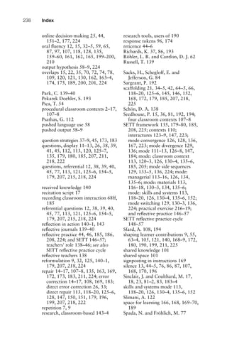 online decision-making 25, 44,
151–2, 177, 224
oral ﬂuency 12, 15, 32–5, 59, 65,
87, 97, 107, 118, 128, 135,
159–60, 161, 162, 165, 199–200,
210
output hypothesis 58–9, 224
overlaps 15, 22, 35, 70, 72, 74, 78,
109, 120, 121, 130, 162, 163–4,
174, 175, 189, 200, 201, 224
Park, C. 139–40
Pekarek Doehler, S. 193
Pica, T. 54
procedural classroom contexts 2–17,
107–8
Psathas, G. 112
pushed language use 58
pushed output 58–9
question strategies 37–9, 45, 173, 183
questions, display 11–13, 26, 38, 39,
41, 45, 112, 113, 120, 125–7,
135, 179, 180, 185, 207, 211,
218, 222
questions, referential 12, 38, 39, 40,
45, 77, 113, 121, 125–6, 154–5,
179, 207, 215, 218, 224
received knowledge 140
recitation script 17
recording classroom interaction 68ff,
185
referential questions 12, 38, 39, 40,
45, 77, 113, 121, 125–6, 154–5,
179, 207, 215, 218, 224
reﬂection in action 140–1, 143
reﬂective journals 139–40
reﬂective practice 44, 46, 185, 186,
208, 224; and SETT 146–57;
teachers' role 138–46; see also
SETT reﬂective practice cycle
reﬂective teachers 138
reformulation 9, 32, 125, 140–1,
179, 207, 218, 224
repair 14–17, 107–8, 135, 163, 169,
172, 173, 183, 211, 224; error
correction 14–17, 108, 169, 183;
direct error correction 26, 33;
direct repair 113, 118–20, 125–6,
128, 147, 150, 151, 179, 196,
199, 207, 218, 222
repetition 7, 9
research, classroom-based 143–4
research tools, users of 190
response tokens 96, 174
reticence 44–6
Richards, K. 37, 86, 193
Röhler, L. R. and Cantlon, D. J. 62
Russell, T. 139
Sacks, H., Schegloff, E. and
Jefferson, G. 84
Sargeant, P. 192
scaffolding 21, 34–5, 42, 64–5, 66,
118–20, 125–6, 145, 146, 152,
168, 172, 179, 185, 207, 218,
225
Schön, D. A. 138
Seedhouse, P. 15, 36, 81, 192, 194;
four classroom contexts 107–8
SETT framework 135, 179–80, 185,
208, 225; contexts 110;
interactures 123–9, 147, 223;
mode convergence 126, 128, 136,
167, 223; mode divergence 129,
136; mode 111–13, 126–8, 147,
184; mode: classroom context
113, 120–3, 126, 130–4, 135–6,
185, 205; mode side sequences
129, 133–5, 136, 224; mode:
managerial 113–16, 126, 134,
135–6; mode: materials 113,
116–18, 130–3, 134, 135–6;
mode: skills and systems 113,
118–20, 126, 130–4, 135–6, 152;
mode switching 129, 130–3, 136,
224; practical exercise 216–19;
and reﬂective practice 146–57
SETT reﬂective practice cycle
148–57
Sfard, A. 108, 194
shaping learner contributions 9, 55,
63–4, 105, 121, 140, 168–9, 172,
180, 190, 199, 211, 225
shared knowledge 101
shared space 101
signposting in instructions 169
silence 13, 44–5, 76, 86, 87, 107,
168, 170, 196
Sinclair, J. and Coulthard, M. 17,
18, 23, 81–2, 83, 183–4
skills and systems mode 113,
118–20, 126, 130–4, 135–6, 152
Slimani, A. 122
space for learning 166, 168, 169–70,
189
Spada, N. and Fröhlich, M. 77
Index238
 