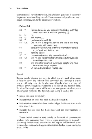 conversational type of interaction. His choice of questions is extremely
important to the resulting extended learner turns and produces a more
equal exchange, similar to casual conversation.
Extract 1.4
50 T: I agree do you do you believe in this kind of stuff? We
talked about UFOs and stuff yesterday (2)
51 L: no . . .
52 L: well maybe . . .
53 T: maybe no why not? (7)
54 L3: um I’m not a religious person and that’s the thing
I associate with religion and
55 believe in supernaturals and things like that and believe
in god’s will and that’s so far
56 from me so no=
57 T: I understand so and why maybe Monica? . . .
58 L4: well I’m also not connected with religion but maybe also
something exists but I
59 erm am rather sceptical but maybe people who have
experienced things maybe=
60 T: uh huh and what about you [do you]
Repair
Repair simply refers to the ways in which teachers deal with errors.
It includes direct and indirect error correction and the ways in which
teachers identify errors in the discourse. Clearly, there is a range of
types of error correction available to a teacher at any point in time.
As with all strategies, some will be more or less appropriate than others
at any given moment. The basic choices facing a teacher are:
• ignore the error completely;
• indicate that an error has been made and correct it;
• indicate that an error has been made and get the learner who made
it to correct it;
• indicate that an error has been made and get other learners to
correct it.
These choices correlate very closely to the work of conversation
analysts who recognise four types of error correction in naturally
occurring conversation: self-initiated self repair, self-initiated other
repair, other-initiated self repair, other initiated other repair (see Sacks
et al. 1974).
Introduction14
 