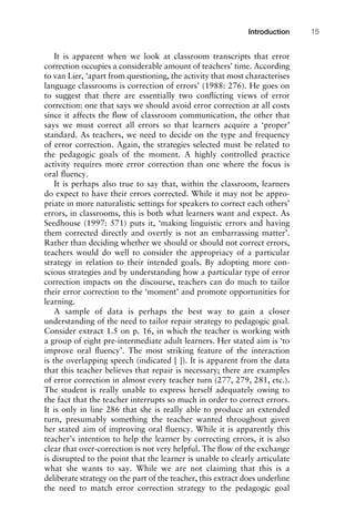 It is apparent when we look at classroom transcripts that error
correction occupies a considerable amount of teachers’ time. According
to van Lier, ‘apart from questioning, the activity that most characterises
language classrooms is correction of errors’ (1988: 276). He goes on
to suggest that there are essentially two conﬂicting views of error
correction: one that says we should avoid error correction at all costs
since it affects the ﬂow of classroom communication, the other that
says we must correct all errors so that learners acquire a ‘proper’
standard. As teachers, we need to decide on the type and frequency
of error correction. Again, the strategies selected must be related to
the pedagogic goals of the moment. A highly controlled practice
activity requires more error correction than one where the focus is
oral ﬂuency.
It is perhaps also true to say that, within the classroom, learners
do expect to have their errors corrected. While it may not be appro-
priate in more naturalistic settings for speakers to correct each others’
errors, in classrooms, this is both what learners want and expect. As
Seedhouse (1997: 571) puts it, ‘making linguistic errors and having
them corrected directly and overtly is not an embarrassing matter’.
Rather than deciding whether we should or should not correct errors,
teachers would do well to consider the appropriacy of a particular
strategy in relation to their intended goals. By adopting more con-
scious strategies and by understanding how a particular type of error
correction impacts on the discourse, teachers can do much to tailor
their error correction to the ‘moment’ and promote opportunities for
learning.
A sample of data is perhaps the best way to gain a closer
understanding of the need to tailor repair strategy to pedagogic goal.
Consider extract 1.5 on p. 16, in which the teacher is working with
a group of eight pre-intermediate adult learners. Her stated aim is ‘to
improve oral ﬂuency’. The most striking feature of the interaction
is the overlapping speech (indicated [ ]). It is apparent from the data
that this teacher believes that repair is necessary; there are examples
of error correction in almost every teacher turn (277, 279, 281, etc.).
The student is really unable to express herself adequately owing to
the fact that the teacher interrupts so much in order to correct errors.
It is only in line 286 that she is really able to produce an extended
turn, presumably something the teacher wanted throughout given
her stated aim of improving oral ﬂuency. While it is apparently this
teacher’s intention to help the learner by correcting errors, it is also
clear that over-correction is not very helpful. The ﬂow of the exchange
is disrupted to the point that the learner is unable to clearly articulate
what she wants to say. While we are not claiming that this is a
deliberate strategy on the part of the teacher, this extract does underline
the need to match error correction strategy to the pedagogic goal
1111
2
3
4
5
6
7
8
9
1011
1
2
3111
4
5
6
7
8
9
20111
1
2
3
4
5
6
7
8
9
30111
1
2
3
4
35
6
7
8
9
40111
1
2
3
4
45111
Introduction 15
 