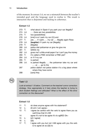 Introduction16
of the moment. In extract 1.6, we see a mismatch between the teacher’s
intended goal and the language used to realise it. The result is
interaction that is disjointed and lacking in coherence.
Extract 1.5
273 T: what about in Spain if you park your car illegally?
274 L4: . . . there are two possibilities
275 T: two [possibilities]
276 L4: [one] is er I park my car ((1)) and
277 T: yes . . . if I park . . . my car . . . illegally again Rosa
278 L4: (laughter) if I park my car [illegally]
279 T: [illegally]
280 L4: police stat policeman er give me give me
281 T: GIVES me
282 L4: gives me? a little small paper if er I can’t pay the money
283 T: it’s called a FINE remember a FINE yes?
284 L4: or if if my car
285 T: is parked
286 L4: is parked illegally . . . the policeman take my car and
. . . er . . . go to the
287 police station not police station it’s a big place where
where they have some
288 [cars] they
Extract 1.6
11 T: ok does anyone agree with his statement?
12 L: (2) erm I am agree=
13 T: =agree be careful with the verb to agree there you as
well Ensa that it’s WE
14 agree it’s not to be agree it’s to agREE Ok=
15 L: [oh I agree]
16 L: ((3))
17 T: I agree with you but not I AM agree with you the verb
is to agree ok so ((3)) to
Task 1.3
Look at extract 1.6 below. Comment on the teacher’s error correction
strategy. How appropriate is it here where the teacher is trying to
elicit student feelings and attitudes? What is the effect of the error
correction on the discourse?
TC
 