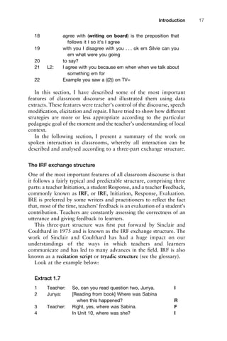 18 agree with (writing on board) is the preposition that
follows it I so it’s I agree
19 with you I disagree with you . . . ok em Silvie can you
em what were you going
20 to say?
21 L2: I agree with you because em when when we talk about
something em for
22 Example you saw a ((2)) on TV=
In this section, I have described some of the most important
features of classroom discourse and illustrated them using data
extracts. These features were teacher’s control of the discourse, speech
modiﬁcation, elicitation and repair. I have tried to show how different
strategies are more or less appropriate according to the particular
pedagogic goal of the moment and the teacher’s understanding of local
context.
In the following section, I present a summary of the work on
spoken interaction in classrooms, whereby all interaction can be
described and analysed according to a three-part exchange structure.
The IRF exchange structure
One of the most important features of all classroom discourse is that
it follows a fairly typical and predictable structure, comprising three
parts: a teacher Initiation, a student Response, and a teacher Feedback,
commonly known as IRF, or IRE, Initiation, Response, Evaluation.
IRE is preferred by some writers and practitioners to reﬂect the fact
that, most of the time, teachers’ feedback is an evaluation of a student’s
contribution. Teachers are constantly assessing the correctness of an
utterance and giving feedback to learners.
This three-part structure was ﬁrst put forward by Sinclair and
Coulthard in 1975 and is known as the IRF exchange structure. The
work of Sinclair and Coulthard has had a huge impact on our
understandings of the ways in which teachers and learners
communicate and has led to many advances in the ﬁeld. IRF is also
known as a recitation script or tryadic structure (see the glossary).
Look at the example below:
Extract 1.7
1 Teacher: So, can you read question two, Junya. I
2 Junya: [Reading from book] Where was Sabina
when this happened? R
3 Teacher: Right, yes, where was Sabina. F
4 In Unit 10, where was she? I
1111
2
3
4
5
6
7
8
9
1011
1
2
3111
4
5
6
7
8
9
20111
1
2
3
4
5
6
7
8
9
30111
1
2
3
4
35
6
7
8
9
40111
1
2
3
4
45111
Introduction 17
 
