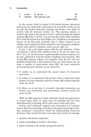 5 Junya: Er, go out . . . R
6 Teacher: She went out, yes. F
(Walsh 2001)
In this extract, which is typical of all teacher–learner interaction
and occurs very frequently in classrooms all around the world, we can
see how the teacher opens the exchange and marks a new phase of
activity with the discourse marker ‘so’. This opening remark, or
initiation (I), leads to the question in line 1, which prompts the student
response [R] in line 2. In line 3, we see how the teacher offers feedback
(F) to what the learner has said (‘Right, yes’). Feedback is an important
feature of the three-part exchange since it allows learners to see
whether their response has been accepted or not. Frequently, feedback
entails some kind of evaluation, such as good, right, ok.
In line 3, the cycle begins again, with the next initiation (‘where
was Sabina?’), which is then clariﬁed in line 4 (‘in unit 10, where was
she?’). In 5, we see the learner’s grammatically incorrect response (‘er
go out’), followed in 6 by the teacher’s feedback and correction. This
second IRF sequence follows very logically from the ﬁrst and was
probably followed by a third. Based on this very brief extract, we can
make a number of observations about IRF, the most commonly
occurring discourse structure in any classroom:
• It enables us to understand the special nature of classroom
interaction.
• It enables us to understand why teachers talk so much more than
learners: for every utterance made by a learner (R), teachers typically
make two (I, F).
• It allows us to see how, if overused, classroom interaction can
become very mechanical, even monotonous. Teachers need to be
aware of this.
While the IRF sequence is both commonly found and appropriate
at certain times, there are other types of exchange that are more
desirable/useful to learning. We’ll come back to this point later.
Sinclair and Coulthard’s original work took place in L1 primary
classes. Based on recordings of teachers and pupils interacting in class,
they produced a hierarchical model for understanding classroom
discourse. They found that there were three basic kinds of exchange:
1 question-and-answer sequences;
2 pupils responding to teachers’ directions;
3 pupils listening to the teacher giving information.
Introduction18
 