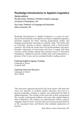 Routledge Introductions to Applied Linguistics
Series editors:
Ronald Carter, Professor of Modern English Language
University of Nottingham, UK
Guy Cook, Professor of Language and Education
Open University, UK
Routledge Introductions to Applied Linguistics is a series of intro-
ductory level textbooks covering the core topics in Applied Linguistics,
primarily designed for those entering postgraduate studies and
language professionals returning to academic study. The books take
an innovative ‘practice to theory’ approach, with a ‘back-to-front’
structure. This leads the reader from real-world problems and issues,
through a discussion of intervention and how to engage with these
concerns, before ﬁnally relating these practical issues to theoretical
foundations. Additional features include tasks with commentaries, a
glossary of key terms, and an annotated further reading section.
Exploring English Language Teaching
Language in Action
Graham Hall
Exploring Classroom Discourse
Language in Action
Steve Walsh
‘The innovative approach devised by the series editors will make this
series very attractive to students, teacher educators, and even to a
general readership, wanting to explore and understand the ﬁeld of
applied linguistics. The volumes in this series take as their starting point
the everyday professional problems and issues that applied linguists
seek to illuminate. The volumes are authoritatively written, using an
engaging “back-to-front” structure that moves from practical interests
to the conceptual bases and theories that underpin applications of
practice.’
Anne Burns, Aston University, UK
 