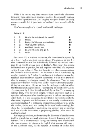 While it is true to say that conversations outside the classroom
frequently have a three-part structure, speakers do not usually evaluate
one another’s performances. Just imagine how your friends or family
members would feel if you were to ‘evaluate’ their remarks all the
time!
Here’s an example of a typical ‘real-world’ exchange:
Extract 1.8
1 A: What’s the last day of the month? I
2 B: Friday. R
3 A: Friday. We’ll invoice you on Friday. F/I
4 B: That would be brilliant. R
5 A: And fax it over to you. I
6 B: Er, well I’ll come and get it. R
7 A: Okay. F
In extract 1.8, a business encounter, the interaction is opened by
A in line 1 with a question (an initiation). B’s response in line 2 is
then conﬁrmed by A in line 3 (feedback), followed by a second initia-
tion by A (‘we’ll invoice you on Friday’). Note how this second
initiation is not a question, but still requires some kind of a response,
which B gives in line 4. Note too how, in everyday communication,
the feedback move is optional. B’s response in line 4 is followed by
another initiation by A in line 5. (Although, it is also true to say that
feedback does not always occur in classrooms, it is far more prevalent
than in everyday exchanges outside the classroom. That is, most
responses by learners receive some kind of feedback from the teacher.)
Going back to extract l.8, we see how the exchange concludes with a
third tryadic exchange in lines 5–7 comprising an initiation by A (line
5), a response by B (line 6) and feedback by A (line 7). In everyday
settings then, even the most simple, ordinary encounter such as a
question and response often has three parts to it and not two as people
often think. It is also interesting to note that in the world outside the
classroom, responses and follow-ups are not usually reactions to test
questions (speaker A is not testing speaker B on what day it is, unlike
the teacher, above, who was testing the learners’ understanding), but
show that the speakers have understood one another, and are satisﬁed
with the way the interaction is progressing (Friday / that would be
brilliant / okay).
For language teachers, understanding the discourse of the classroom
itself is crucial, for we teach discourse through discourse with our
learners. This is another way of saying that in many parts of the world,
the main exposure to discourse in English that learners will have is
in the classroom itself, via the teacher. A number of studies have
1111
2
3
4
5
6
7
8
9
1011
1
2
3111
4
5
6
7
8
9
20111
1
2
3
4
5
6
7
8
9
30111
1
2
3
4
35
6
7
8
9
40111
1
2
3
4
45111
Introduction 19
 