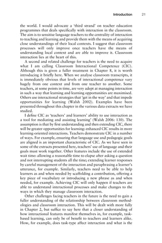the world. I would advocate a ‘third strand’ on teacher education
programmes that deals speciﬁcally with interaction in the classroom.
The aim is to sensitise language teachers to the centrality of interaction
to teaching and learning and provide them with the means of acquiring
close understandings of their local contexts. I suggest that classroom
processes will only improve once teachers have the means of
understanding local context and are able to improve it. Classroom
interaction lies at the heart of this.
A second and related challenge for teachers is the need to acquire
what I am calling Classroom Interactional Competence (CIC).
Although this is given a fuller treatment in Chapter 8, it is worth
introducing it brieﬂy here. When we analyse classroom transcripts, it
is immediately obvious that levels of interactional competence vary
hugely from one context and from one teacher to another. Some
teachers, at some points in time, are very adept at managing interaction
in such a way that learning and learning opportunities are maximised.
Others use interactional strategies that ‘get in the way’ and that impede
opportunities for learning (Walsh 2002). Examples have been
presented throughout this chapter in the various data extracts we have
studied.
I deﬁne CIC as ‘teachers’ and learners’ ability to use interaction as
a tool for mediating and assisting learning’ (Walsh 2006: 130). The
assumption is that by ﬁrst understanding and then extending CIC, there
will be greater opportunities for learning: enhanced CIC results in more
learning-oriented interactions. Teachers demonstrate CIC in a number
of ways. For example, ensuring that language use and pedagogic goals
are aligned is an important characteristic of CIC. As we have seen in
some of the extracts presented here, teachers’ use of language and their
goals must work together. Other features include the use of extended
wait time: allowing a reasonable time to elapse after asking a question
and not interrupting students all the time; extending learner responses
by careful management of the interaction and paraphrasing a learner’s
utterance, for example. Similarly, teachers need to be able to help
learners as and when needed by scaffolding a contribution, offering a
key piece of vocabulary or introducing a new phrase as and when
needed, for example. Achieving CIC will only happen if teachers are
able to understand interactional processes and make changes to the
ways in which they manage classroom interaction.
Other challenges facing teachers in the future is the need to gain a
fuller understanding of the relationship between classroom method-
ologies and classroom interaction. This will be dealt with more fully
in Chapter 2, but sufﬁce to say here that a closer understanding of
how interactional features manifest themselves in, for example, task-
based learning, can only be of beneﬁt to teachers and learners alike.
How, for example, does task-type affect interaction and what is the
1111
2
3
4
5
6
7
8
9
1011
1
2
3111
4
5
6
7
8
9
20111
1
2
3
4
5
6
7
8
9
30111
1
2
3
4
35
6
7
8
9
40111
1
2
3
4
45111
Introduction 21
 