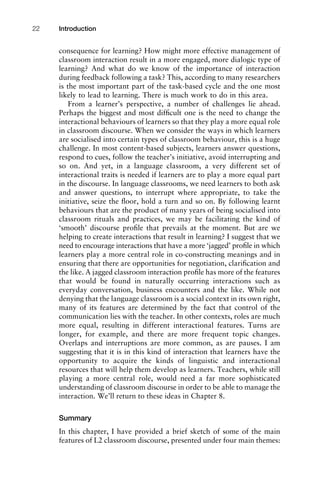 consequence for learning? How might more effective management of
classroom interaction result in a more engaged, more dialogic type of
learning? And what do we know of the importance of interaction
during feedback following a task? This, according to many researchers
is the most important part of the task-based cycle and the one most
likely to lead to learning. There is much work to do in this area.
From a learner’s perspective, a number of challenges lie ahead.
Perhaps the biggest and most difﬁcult one is the need to change the
interactional behaviours of learners so that they play a more equal role
in classroom discourse. When we consider the ways in which learners
are socialised into certain types of classroom behaviour, this is a huge
challenge. In most content-based subjects, learners answer questions,
respond to cues, follow the teacher’s initiative, avoid interrupting and
so on. And yet, in a language classroom, a very different set of
interactional traits is needed if learners are to play a more equal part
in the discourse. In language classrooms, we need learners to both ask
and answer questions, to interrupt where appropriate, to take the
initiative, seize the ﬂoor, hold a turn and so on. By following learnt
behaviours that are the product of many years of being socialised into
classroom rituals and practices, we may be facilitating the kind of
‘smooth’ discourse proﬁle that prevails at the moment. But are we
helping to create interactions that result in learning? I suggest that we
need to encourage interactions that have a more ‘jagged’ proﬁle in which
learners play a more central role in co-constructing meanings and in
ensuring that there are opportunities for negotiation, clariﬁcation and
the like. A jagged classroom interaction proﬁle has more of the features
that would be found in naturally occurring interactions such as
everyday conversation, business encounters and the like. While not
denying that the language classroom is a social context in its own right,
many of its features are determined by the fact that control of the
communication lies with the teacher. In other contexts, roles are much
more equal, resulting in different interactional features. Turns are
longer, for example, and there are more frequent topic changes.
Overlaps and interruptions are more common, as are pauses. I am
suggesting that it is in this kind of interaction that learners have the
opportunity to acquire the kinds of linguistic and interactional
resources that will help them develop as learners. Teachers, while still
playing a more central role, would need a far more sophisticated
understanding of classroom discourse in order to be able to manage the
interaction. We’ll return to these ideas in Chapter 8.
Summary
In this chapter, I have provided a brief sketch of some of the main
features of L2 classroom discourse, presented under four main themes:
Introduction22
 