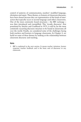 control of patterns of communication, teachers’ modiﬁed language,
elicitation and repair. These themes, or features of classroom discourse,
have been chosen because they are representative of the kinds of inter-
action that typically occur in second language (and other) classrooms.
One of the most commonly found structures – the IRF exchange –
was then introduced and exempliﬁed. This ‘tryadic discourse’, ﬁrst
postulated by Sinclair and Coulthard in 1975, is still by far the most
commonly occurring discourse structure to be found in classrooms all
over the world. Finally, we considered some of the challenges facing
both teachers and learners in language classrooms. In Chapter 2, we
build on some of these themes by looking at the relationship between
classroom discourse and teaching.
Note
1 IRF is explained in the next section. It means teacher initiation, learner
response, teacher feedback and is the basic unit of discourse in any
classroom.
1111
2
3
4
5
6
7
8
9
1011
1
2
3111
4
5
6
7
8
9
20111
1
2
3
4
5
6
7
8
9
30111
1
2
3
4
35
6
7
8
9
40111
1
2
3
4
45111
Introduction 23
 