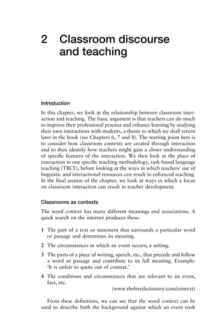 2 Classroom discourse
and teaching
Introduction
In this chapter, we look at the relationship between classroom inter-
action and teaching. The basic argument is that teachers can do much
to improve their professional practice and enhance learning by studying
their own interactions with students, a theme to which we shall return
later in the book (see Chapters 6, 7 and 8). The starting point here is
to consider how classroom contexts are created through interaction
and to then identify how teachers might gain a closer understanding
of speciﬁc features of the interaction. We then look at the place of
interaction in one speciﬁc teaching methodology, task-based language
teaching (TBLT), before looking at the ways in which teachers’ use of
linguistic and interactional resources can result in enhanced teaching.
In the ﬁnal section of the chapter, we look at ways in which a focus
on classroom interaction can result in teacher development.
Classrooms as contexts
The word context has many different meanings and associations. A
quick search on the internet produces these:
1 The part of a text or statement that surrounds a particular word
or passage and determines its meaning.
2 The circumstances in which an event occurs; a setting.
3 The parts of a piece of writing, speech, etc., that precede and follow
a word or passage and contribute to its full meaning. Example:
‘It is unfair to quote out of context.’
4 The conditions and circumstances that are relevant to an event,
fact, etc.
(www.thefreedictionary.com/context)
From these deﬁnitions, we can see that the word context can be
used to describe both the background against which an event took
 