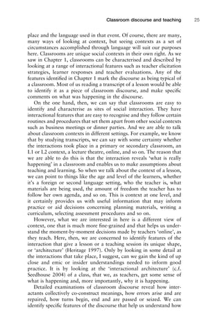 place and the language used in that event. Of course, there are many,
many ways of looking at context, but seeing contexts as a set of
circumstances accomplished through language will suit our purposes
here. Classrooms are unique social contexts in their own right. As we
saw in Chapter 1, classrooms can be characterised and described by
looking at a range of interactional features such as teacher elicitation
strategies, learner responses and teacher evaluations. Any of the
features identiﬁed in Chapter 1 mark the discourse as being typical of
a classroom. Most of us reading a transcript of a lesson would be able
to identify it as a piece of classroom discourse, and make speciﬁc
comments on what was happening in the discourse.
On the one hand, then, we can say that classrooms are easy to
identify and characterise as sites of social interaction. They have
interactional features that are easy to recognise and they follow certain
routines and procedures that set them apart from other social contexts
such as business meetings or dinner parties. And we are able to talk
about classroom contexts in different settings. For example, we know
that by studying transcripts, we can say with some certainty whether
the interactions took place in a primary or secondary classroom, an
L1 or L2 context, a lecture theatre, online, and so on. The reason that
we are able to do this is that the interaction reveals ‘what is really
happening’ in a classroom and enables us to make assumptions about
teaching and learning. So when we talk about the context of a lesson,
we can point to things like the age and level of the learners, whether
it’s a foreign or second language setting, who the teacher is, what
materials are being used, the amount of freedom the teacher has to
follow her own agenda, and so on. This is context at one level, and
it certainly provides us with useful information that may inform
practice or aid decisions concerning planning materials, writing a
curriculum, selecting assessment procedures and so on.
However, what we are interested in here is a different view of
context, one that is much more ﬁne-grained and that helps us under-
stand the moment-by-moment decisions made by teachers ‘online’, as
they teach. Here, then, we are concerned to identify features of the
interaction that give a lesson or a teaching session its unique shape,
or ‘architecture’ (Heritage 1997). Only by looking in some detail at
the interactions that take place, I suggest, can we gain the kind of up
close and emic or insider understandings needed to inform good
practice. It is by looking at the ‘interactional architecture’ (c.f.
Seedhouse 2004) of a class, that we, as teachers, get some sense of
what is happening and, more importantly, why it is happening.
Detailed examinations of classroom discourse reveal how inter-
actants collectively co-construct meanings, how errors arise and are
repaired, how turns begin, end and are passed or seized. We can
identify speciﬁc features of the discourse that help us understand how
1111
2
3
4
5
6
7
8
9
1011
1
2
3111
4
5
6
7
8
9
20111
1
2
3
4
5
6
7
8
9
30111
1
2
3
4
35
6
7
8
9
40111
1
2
3
4
45111
Classroom discourse and teaching 25
 
