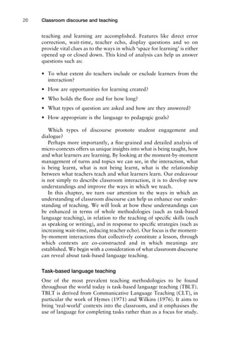 teaching and learning are accomplished. Features like direct error
correction, wait-time, teacher echo, display questions and so on
provide vital clues as to the ways in which ‘space for learning’ is either
opened up or closed down. This kind of analysis can help us answer
questions such as:
• To what extent do teachers include or exclude learners from the
interaction?
• How are opportunities for learning created?
• Who holds the ﬂoor and for how long?
• What types of question are asked and how are they answered?
• How appropriate is the language to pedagogic goals?
Which types of discourse promote student engagement and
dialogue?
Perhaps more importantly, a ﬁne-grained and detailed analysis of
micro-contexts offers us unique insights into what is being taught, how
and what learners are learning. By looking at the moment-by-moment
management of turns and topics we can see, in the interaction, what
is being learnt, what is not being learnt, what is the relationship
between what teachers teach and what learners learn. Our endeavour
is not simply to describe classroom interaction, it is to develop new
understandings and improve the ways in which we teach.
In this chapter, we turn our attention to the ways in which an
understanding of classroom discourse can help us enhance our under-
standing of teaching. We will look at how these understandings can
be enhanced in terms of whole methodologies (such as task-based
language teaching), in relation to the teaching of speciﬁc skills (such
as speaking or writing), and in response to speciﬁc strategies (such as
increasing wait-time, reducing teacher echo). Our focus is the moment-
by-moment interactions that collectively constitute a lesson, through
which contexts are co-constructed and in which meanings are
established. We begin with a consideration of what classroom discourse
can reveal about task-based language teaching.
Task-based language teaching
One of the most prevalent teaching methodologies to be found
throughout the world today is task-based language teaching (TBLT).
TBLT is derived from Communicative Language Teaching (CLT), in
particular the work of Hymes (1971) and Wilkins (1976). It aims to
bring ‘real-world’ contexts into the classroom, and it emphasises the
use of language for completing tasks rather than as a focus for study.
Classroom discourse and teaching26
 
