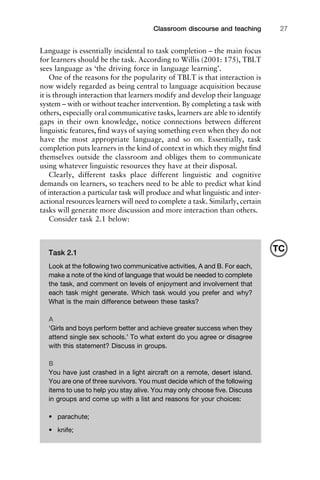 Language is essentially incidental to task completion – the main focus
for learners should be the task. According to Willis (2001: 175), TBLT
sees language as ‘the driving force in language learning’.
One of the reasons for the popularity of TBLT is that interaction is
now widely regarded as being central to language acquisition because
it is through interaction that learners modify and develop their language
system – with or without teacher intervention. By completing a task with
others, especially oral communicative tasks, learners are able to identify
gaps in their own knowledge, notice connections between different
linguistic features, ﬁnd ways of saying something even when they do not
have the most appropriate language, and so on. Essentially, task
completion puts learners in the kind of context in which they might ﬁnd
themselves outside the classroom and obliges them to communicate
using whatever linguistic resources they have at their disposal.
Clearly, different tasks place different linguistic and cognitive
demands on learners, so teachers need to be able to predict what kind
of interaction a particular task will produce and what linguistic and inter-
actional resources learners will need to complete a task. Similarly, certain
tasks will generate more discussion and more interaction than others.
Consider task 2.1 below:
1111
2
3
4
5
6
7
8
9
1011
1
2
3111
4
5
6
7
8
9
20111
1
2
3
4
5
6
7
8
9
30111
1
2
3
4
35
6
7
8
9
40111
1
2
3
4
45111
Classroom discourse and teaching 27
Task 2.1
Look at the following two communicative activities, A and B. For each,
make a note of the kind of language that would be needed to complete
the task, and comment on levels of enjoyment and involvement that
each task might generate. Which task would you prefer and why?
What is the main difference between these tasks?
A
‘Girls and boys perform better and achieve greater success when they
attend single sex schools.’ To what extent do you agree or disagree
with this statement? Discuss in groups.
B
You have just crashed in a light aircraft on a remote, desert island.
You are one of three survivors. You must decide which of the following
items to use to help you stay alive. You may only choose ﬁve. Discuss
in groups and come up with a list and reasons for your choices:
• parachute;
• knife;
TC
 