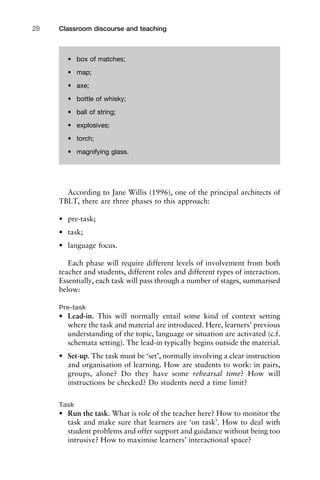 According to Jane Willis (1996), one of the principal architects of
TBLT, there are three phases to this approach:
• pre-task;
• task;
• language focus.
Each phase will require different levels of involvement from both
teacher and students, different roles and different types of interaction.
Essentially, each task will pass through a number of stages, summarised
below:
Pre-task
• Lead-in. This will normally entail some kind of context setting
where the task and material are introduced. Here, learners’ previous
understanding of the topic, language or situation are activated (c.f.
schemata setting). The lead-in typically begins outside the material.
• Set-up. The task must be ‘set’, normally involving a clear instruction
and organisation of learning. How are students to work: in pairs,
groups, alone? Do they have some rehearsal time? How will
instructions be checked? Do students need a time limit?
Task
• Run the task. What is role of the teacher here? How to monitor the
task and make sure that learners are ‘on task’. How to deal with
student problems and offer support and guidance without being too
intrusive? How to maximise learners’ interactional space?
Classroom discourse and teaching28
• box of matches;
• map;
• axe;
• bottle of whisky;
• ball of string;
• explosives;
• torch;
• magnifying glass.
 