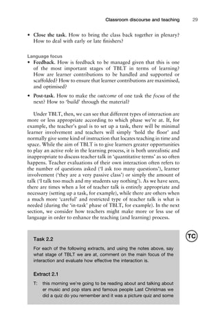 • Close the task. How to bring the class back together in plenary?
How to deal with early or late ﬁnishers?
Language focus
• Feedback. How is feedback to be managed given that this is one
of the most important stages of TBLT in terms of learning?
How are learner contributions to be handled and supported or
scaffolded? How to ensure that learner contributions are maximised,
and optimised?
• Post-task. How to make the outcome of one task the focus of the
next? How to ‘build’ through the material?
Under TBLT, then, we can see that different types of interaction are
more or less appropriate according to which phase we’re at. If, for
example, the teacher’s goal is to set up a task, there will be minimal
learner involvement and teachers will simply ‘hold the ﬂoor’ and
normally give some kind of instruction that locates teaching in time and
space. While the aim of TBLT is to give learners greater opportunities
to play an active role in the learning process, it is both unrealistic and
inappropriate to discuss teacher talk in ‘quantitative terms’ as so often
happens. Teacher evaluations of their own interaction often refers to
the number of questions asked (‘I ask too many questions’), learner
involvement (‘they are a very passive class’) or simply the amount of
talk (‘I talk too much and my students say nothing’). As we have seen,
there are times when a lot of teacher talk is entirely appropriate and
necessary (setting up a task, for example), while there are others when
a much more ‘careful’ and restricted type of teacher talk is what is
needed (during the ‘in-task’ phase of TBLT, for example). In the next
section, we consider how teachers might make more or less use of
language in order to enhance the teaching (and learning) process.
1111
2
3
4
5
6
7
8
9
1011
1
2
3111
4
5
6
7
8
9
20111
1
2
3
4
5
6
7
8
9
30111
1
2
3
4
35
6
7
8
9
40111
1
2
3
4
45111
Classroom discourse and teaching 29
Task 2.2
For each of the following extracts, and using the notes above, say
what stage of TBLT we are at, comment on the main focus of the
interaction and evaluate how effective the interaction is.
Extract 2.1
T: this morning we’re going to be reading about and talking about
er music and pop stars and famous people Last Christmas we
did a quiz do you remember and it was a picture quiz and some
TC
 