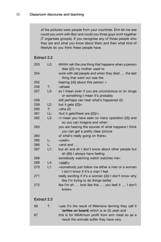 Classroom discourse and teaching30
of the pictures were people from your countries. Erm let me see
could you work with Ben and could you three guys work together
(T organises groups). If you recognise any of those people who
they are and what you know about them and then what kind of
lifestyle do you think these people have.
Extract 2.2
253 L3: Ahhhh nah the one thing that happens when a person
dies ((2)) my mother used to
254 work with old people and when they died . . . the last
thing that went out was the
255 hearing ((4)) about this person =
256 T: =ahaaa
257 L3: so I mean even if you are unconscious or on drugs
or something I mean it’s probably
258 still perhaps can hear what’s happened (2)
259 L2: but it gets ((2))=
260 T: =aha (2)
261 LL: /but it gets/there are ((2))/=
262 L3: =I mean you have seen so many operation ((3)) and
so you can imagine and when
263 you are hearing the sounds of what happens I think
you can get a pretty clear picture
264 of what’s really going on there=
265 L: =yeah=
266 L: =and and . . .
267 L1: but eh and eh I don’t know about other people but
eh ((6)) I always have feeling
268 somebody watching watch watches me=
269 L4: =yeah=
270 L1: =somebody just follow me either a man or a woman
I don’t know if it’s a man I feel
271 really exciting if it’s a woman ((4)) I don’t know why
like I’m trying to do things better
272 like I’m eh . . . look like this . . . you feel! it . . . I don’t
know=
Extract 2.3
66 T: =yes it’s the result of INtensive farming they call it
(writes on board) which is er (2) yeah and
67 this is for MAXimum proﬁt from erm meat so as a
result the animals suffer they have very
 