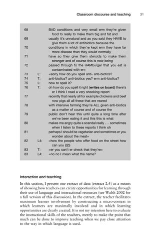 Interaction and teaching
In this section, I present one extract of data (extract 2.4) as a means
of showing how teachers can create opportunities for learning through
their use of language and interactional resources (see Walsh 2002 for
a full version of this discussion). In the extract, the teacher facilitates
maximum learner involvement by constructing a micro-context in
which learners are maximally involved and in which learning
opportunities are clearly created. It is not my intention here to evaluate
the instructional skills of the teachers, merely to make the point that
much can be done to improve teaching when we pay close attention
to the way in which language is used.
1111
2
3
4
5
6
7
8
9
1011
1
2
3111
4
5
6
7
8
9
20111
1
2
3
4
5
6
7
8
9
30111
1
2
3
4
35
6
7
8
9
40111
1
2
3
4
45111
Classroom discourse and teaching 31
68 BAD conditions and very small erm they’re given
food to really to make them big and fat and
69 usually it’s unnatural and as you said they HAVE to
give them a lot of antibiotics because the
70 conditions in which they’re kept erm they have far
more disease than they would normally
71 have so they give them steroids to make them
stronger and of course this is now being
72 passed through to the HAMburger that you eat is
contaminated with er=
73 L: =sorry how do you spell anti- anti-biotics?
74 T: anti-biotics? anti-biotics yes? erm anti-biotics?
75 L: how to spell it?
76 T: oh how do you spell it right (writes on board) there’s
er I think I read a very shocking report
77 recently that nearly all for example chickens and beef
now pigs all all these that are reared
78 with intensive farming they’re ALL given anti-biotics
as a matter of course and of course the
79 public don’t hear this until quite a long time after
we’ve been eating it and this this is what
80 makes me angry quite a scandal really . . . sometimes
when I listen to these reports I think oh
81 perhaps I should be vegetarian and sometimes er you
wonder about the meat=
82 L4: =how the people who offer food on the street how
can you ((2))
83 T: =er you can’t er check that they’re=
83 L4: =no no I mean what the name?
 