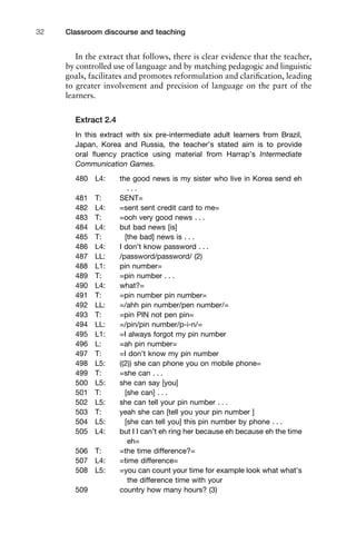In the extract that follows, there is clear evidence that the teacher,
by controlled use of language and by matching pedagogic and linguistic
goals, facilitates and promotes reformulation and clariﬁcation, leading
to greater involvement and precision of language on the part of the
learners.
Extract 2.4
In this extract with six pre-intermediate adult learners from Brazil,
Japan, Korea and Russia, the teacher’s stated aim is to provide
oral ﬂuency practice using material from Harrap’s Intermediate
Communication Games.
480 L4: the good news is my sister who live in Korea send eh
. . .
481 T: SENT=
482 L4: =sent sent credit card to me=
483 T: =ooh very good news . . .
484 L4: but bad news [is]
485 T: [the bad] news is . . .
486 L4: I don’t know password . . .
487 LL: /password/password/ (2)
488 L1: pin number=
489 T: =pin number . . .
490 L4: what?=
491 T: =pin number pin number=
492 LL: =/ahh pin number/pen number/=
493 T: =pin PIN not pen pin=
494 LL: =/pin/pin number/p-i-n/=
495 L1: =I always forgot my pin number
496 L: =ah pin number=
497 T: =I don’t know my pin number
498 L5: ((2)) she can phone you on mobile phone=
499 T: =she can . . .
500 L5: she can say [you]
501 T: [she can] . . .
502 L5: she can tell your pin number . . .
503 T: yeah she can [tell you your pin number ]
504 L5: [she can tell you] this pin number by phone . . .
505 L4: but I I can’t eh ring her because eh because eh the time
eh=
506 T: =the time difference?=
507 L4: =time difference=
508 L5: =you can count your time for example look what what’s
the difference time with your
509 country how many hours? (3)
Classroom discourse and teaching32
 
