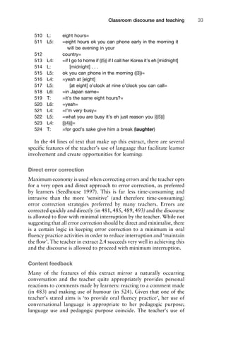 510 L: eight hours=
511 L5: =eight hours ok you can phone early in the morning it
will be evening in your
512 country=
513 L4: =if I go to home if ((5)) if I call her Korea it’s eh [midnight]
514 L: [midnight] . . .
515 L5: ok you can phone in the morning ((3))=
516 L4: =yeah at [eight]
517 L5: [at eight] o’clock at nine o’clock you can call=
518 L6: =in Japan same=
519 T: =it’s the same eight hours?=
520 L6: =yeah=
521 L4: =I’m very busy=
522 L5: =what you are busy it’s eh just reason you [((5))]
523 L4: [((4))]=
524 T: =for god’s sake give him a break (laughter)
In the 44 lines of text that make up this extract, there are several
speciﬁc features of the teacher’s use of language that facilitate learner
involvement and create opportunities for learning:
Direct error correction
Maximum economy is used when correcting errors and the teacher opts
for a very open and direct approach to error correction, as preferred
by learners (Seedhouse 1997). This is far less time-consuming and
intrusive than the more ‘sensitive’ (and therefore time-consuming)
error correction strategies preferred by many teachers. Errors are
corrected quickly and directly (in 481, 485, 489, 493) and the discourse
is allowed to ﬂow with minimal interruption by the teacher. While not
suggesting that all error correction should be direct and minimalist, there
is a certain logic in keeping error correction to a minimum in oral
ﬂuency practice activities in order to reduce interruption and ‘maintain
the ﬂow’. The teacher in extract 2.4 succeeds very well in achieving this
and the discourse is allowed to proceed with minimum interruption.
Content feedback
Many of the features of this extract mirror a naturally occurring
conversation and the teacher quite appropriately provides personal
reactions to comments made by learners: reacting to a comment made
(in 483) and making use of humour (in 524). Given that one of the
teacher’s stated aims is ‘to provide oral ﬂuency practice’, her use of
conversational language is appropriate to her pedagogic purpose;
language use and pedagogic purpose coincide. The teacher’s use of
1111
2
3
4
5
6
7
8
9
1011
1
2
3111
4
5
6
7
8
9
20111
1
2
3
4
5
6
7
8
9
30111
1
2
3
4
35
6
7
8
9
40111
1
2
3
4
45111
Classroom discourse and teaching 33
 
