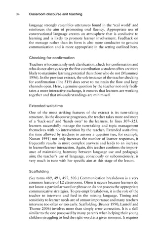 language strongly resembles utterances found in the ‘real world’ and
reinforces the aim of promoting oral ﬂuency. Appropriate use of
conversational language creates an atmosphere that is conducive to
learning and is likely to promote learner involvement. Feedback on
the message rather than its form is also more conducive to genuine
communication and is more appropriate in the setting outlined here.
Checking for conﬁrmation
Teachers who constantly seek clariﬁcation, check for conﬁrmation and
who do not always accept the ﬁrst contribution a student offers are more
likely to maximise learning potential than those who do not (Musumeci
1996). In the previous extract, the sole instance of the teacher checking
for conﬁrmation (line 519) does serve to maintain the ﬂow and keep
channels open. Here, a genuine question by the teacher not only facili-
tates a more interactive exchange, it ensures that learners are working
together and that misunderstandings are minimised.
Extended wait-time
One of the most striking features of the extract is its turn-taking
structure. As the discourse progresses, the teacher takes more and more
of a ‘back-seat’ and ‘hands over’ to the learners. In lines 507–523,
learners successfully manage the turn-taking and topic management
themselves with no intervention by the teacher. Extended wait-time,
the time allowed by teachers to answer a question (see, for example,
Nunan 1991) not only increases the number of learner responses, it
frequently results in more complex answers and leads to an increase
in learner/learner interaction. Again, this teacher conﬁrms the import-
ance of maintaining harmony between language use and pedagogic
aim; the teacher’s use of language, consciously or subconsciously, is
very much in tune with her speciﬁc aim at this stage of the lesson.
Scaffolding
(See turns 489, 491, 497, 503.) Communication breakdown is a very
common feature of L2 classrooms. Often it occurs because learners do
not know a particular word or phrase or do not possess the appropriate
communicative strategies. To pre-empt breakdown, it is the role of the
teacher to intervene and feed in the missing language. Timing and
sensitivity to learner needs are of utmost importance and many teachers
intervene too often or too early. Scaffolding (Bruner 1990; Lantolf and
Thorne 2006) involves more than simply error correction. It is a skill
similar to the one possessed by many parents when helping their young
children struggling to ﬁnd the right word at a given moment. It requires
Classroom discourse and teaching34
 
