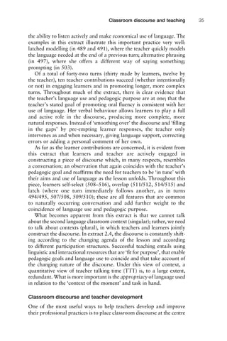 the ability to listen actively and make economical use of language. The
examples in this extract illustrate this important practice very well:
latched modelling (in 489 and 491), where the teacher quickly models
the language needed at the end of a previous turn; alternative phrasing
(in 497), where she offers a different way of saying something;
prompting (in 503).
Of a total of forty-two turns (thirty made by learners, twelve by
the teacher), ten teacher contributions succeed (whether intentionally
or not) in engaging learners and in promoting longer, more complex
turns. Throughout much of the extract, there is clear evidence that
the teacher’s language use and pedagogic purpose are at one; that the
teacher’s stated goal of promoting oral ﬂuency is consistent with her
use of language. Her verbal behaviour allows learners to play a full
and active role in the discourse, producing more complete, more
natural responses. Instead of ‘smoothing over’ the discourse and ‘ﬁlling
in the gaps’ by pre-empting learner responses, the teacher only
intervenes as and when necessary, giving language support, correcting
errors or adding a personal comment of her own.
As far as the learner contributions are concerned, it is evident from
this extract that learners and teacher are actively engaged in
constructing a piece of discourse which, in many respects, resembles
a conversation; an observation that again coincides with the teacher’s
pedagogic goal and reafﬁrms the need for teachers to be ‘in tune’ with
their aims and use of language as the lesson unfolds. Throughout this
piece, learners self-select (508–516), overlap (511/512, 514/515) and
latch (where one turn immediately follows another, as in turns
494/495, 507/508, 509/510); these are all features that are common
to naturally occurring conversation and add further weight to the
coincidence of language use and pedagogic purpose.
What becomes apparent from this extract is that we cannot talk
about the second language classroom context (singular); rather, we need
to talk about contexts (plural), in which teachers and learners jointly
construct the discourse. In extract 2.4, the discourse is constantly shift-
ing according to the changing agenda of the lesson and according
to different participation structures. Successful teaching entails using
linguistic and interactional resources that are ‘ﬁt for purpose’, that enable
pedagogic goals and language use to coincide and that take account of
the changing nature of the discourse. Under this view of context, a
quantitative view of teacher talking time (TTT) is, to a large extent,
redundant. What is more important is the appropriacy of language used
in relation to the ‘context of the moment’ and task in hand.
Classroom discourse and teacher development
One of the most useful ways to help teachers develop and improve
their professional practices is to place classroom discourse at the centre
1111
2
3
4
5
6
7
8
9
1011
1
2
3111
4
5
6
7
8
9
20111
1
2
3
4
5
6
7
8
9
30111
1
2
3
4
35
6
7
8
9
40111
1
2
3
4
45111
Classroom discourse and teaching 35
 