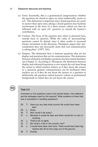 (a) Form. Essentially, this is a grammatical categorisation: whether
the questions are closed or open, or, more traditionally, yes/no or
wh-. The distinction is important since closed questions are easier
to answer than open ones; asking a closed question may facilitate
involvement in the form of a short answer, which can then be
followed with an open wh- question to extend the learner’s
contribution.
(b) Content. The focus of the question may relate to personal facts,
outside facts or opinions. While the value of ‘personalising’
questions cannot be denied, since it often results in increased
learner investment in the discourse, Thompson argues that ‘per-
sonalisation does not necessarily mean that real communication
is taking place’ (1997: 101).
(c) Purpose. The distinction here is between questions that are for
display and questions that are for communication. The distinction
between referential and display questions has been stated elsewhere
(see Chapter 1). According to Thompson, the distinction between
display and referential questions is over-stated, the real issue being
the extent to which teachers behave as if they know the answer
to a question; genuine communication can be facilitated when
teachers act as if they do not know the answer to a question or
deliberately ask questions (about learners’ culture or professional
background) to which they do not know the answer.
Classroom discourse and teaching38
Task 2.3
Comment on the questions used in the extract below. How effective
are the strategies used by this teacher? What evidence is there that
she is successful in handling questions?
28 T: Have you any idea what country life would have been
like?
29 L: Scary.
30 T: Why would it be scary?
31 L: Because it would be dark and there would be no cars or
anything.
32 L: There’d be no lights
33 T: But what’s it like in the country now?
34 L: It would have been hard work. There would have been big
tractors like till do the crops out of the ground.
35 T: Exactly.
TC
 