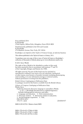 First published 2011
by Routledge
2 Park Square, Milton Park, Abingdon, Oxon OX14 4RN
Simultaneously published in the USA and Canada
by Routledge
270 Madison Avenue, New York, NY 10016
Routledge is an imprint of the Taylor & Francis Group, an informa business
© 2011 Steve Walsh
The right of Steve Walsh to be identiﬁed as author of this work
has been asserted by him in accordance with sections 77 and 78
of the Copyright, Designs and Patents Act 1988.
All rights reserved. No part of this book may be reprinted or
reproduced or utilised in any form or by any electronic, mechanical,
or other means, now known or hereafter invented, including photocopying
and recording, or in any information storage or retrieval system,
without permission in writing from the publishers.
British Library Cataloguing in Publication Data
A catalogue record for this book is available from the British Library
Library of Congress Cataloging in Publication Data
Walsh, Steve.
Exploring classroom discourse: language in action/Steve Walsh.
p. cm. — (Routledge Introductions to applied linguistics)
Includes bibliographical references and index.
1. Language and education. 2. Oral communication.
3. Discourse analysis. 4. Interaction analysis in education.
5. Second language acquisition. I. Title.
P40.8.W34 2011
370.1Ј4 – dc22 2010041937
ISBN: 978–0–415–57066–4 (hbk)
ISBN: 978–0–415–57067–1 (pbk)
ISBN: 978–0–203–82782–6 (ebk)
This edition published in the Taylor & Francis e-Library, 2011.
To purchase your own copy of this or any of Taylor & Francis or Routledge’s
collection of thousands of eBooks please go to www.eBookstore.tandf.co.uk.
ISBN 0-203-82782-1 Master e-book ISBN
 