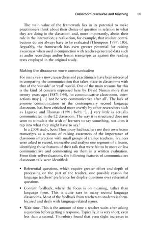 The main value of the framework lies in its potential to make
practitioners think about their choice of question in relation to what
they are doing in the classroom and, more importantly, about their
role in the interaction; a realisation, for example, that student contri-
butions do not always have to be evaluated (Thompson 1997: 105).
Arguably, the framework has even greater potential for raising
awareness when used in conjunction with teacher-generated data such
as audio recordings and/or lesson transcripts as against the reading
texts employed in the original study.
Making the discourse more communicative
For many years now, researchers and practitioners have been interested
in comparing the communication that takes place in classrooms with
that of the ‘outside’ or ‘real’ world. One of the main reasons for this
is the kind of concern expressed here by David Nunan more than
twenty years ago (1987: 144), ‘in communicative classrooms, inter-
actions may [. . .] not be very communicative after all’. The lack of
genuine communication in the contemporary second language
classroom, has been criticised more overtly by other researchers such
as Legutke and Thomas (1991: 8–9): ‘[. . .] very little is actually
communicated in the L2 classroom. The way it is structured does not
seem to stimulate the wish of learners to say something, nor does it
tap into what they might have to say.’
In a 2008 study, Scott Thornbury had teachers use their own lesson
transcripts as a means of raising awareness of the importance of
classroom interaction with small groups of trainee teachers. Trainees
were asked to record, transcribe and analyse one segment of a lesson,
identifying those features of their talk that were felt to be more or less
communicative and commenting on them in a written evaluation.
From their self-evaluations, the following features of communicative
classroom talk were identiﬁed:
• Referential questions, which require greater effort and depth of
processing on the part of the teacher, one possible reason for
language teachers’ preference for display questions over referential
questions.
• Content feedback, where the focus is on meaning, rather than
language form. This is quite rare in many second language
classrooms. Most of the feedback from teachers to students is form-
focused and deals with language-related issues.
• Wait-time. This is the amount of time a teacher waits after asking
a question before getting a response. Typically, it is very short, even
less than a second. Thornbury found that even slight increases in
1111
2
3
4
5
6
7
8
9
1011
1
2
3111
4
5
6
7
8
9
20111
1
2
3
4
5
6
7
8
9
30111
1
2
3
4
35
6
7
8
9
40111
1
2
3
4
45111
Classroom discourse and teaching 39
 
