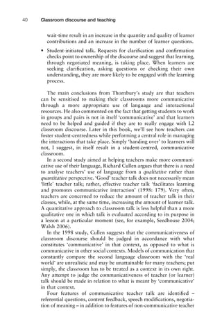 wait-time result in an increase in the quantity and quality of learner
contributions and an increase in the number of learner questions.
• Student-initiated talk. Requests for clariﬁcation and conﬁrmation
checks point to ownership of the discourse and suggest that learning,
through negotiated meaning, is taking place. When learners are
seeking clariﬁcation, asking questions or checking their own
understanding, they are more likely to be engaged with the learning
process.
The main conclusions from Thornbury’s study are that teachers
can be sensitised to making their classrooms more communicative
through a more appropriate use of language and interactional
resources. He also commented on the fact that getting students to work
in groups and pairs is not in itself ‘communicative’ and that learners
need to be helped and guided if they are to really engage with L2
classroom discourse. Later in this book, we’ll see how teachers can
foster student-centredness while performing a central role in managing
the interactions that take place. Simply ‘handing over’ to learners will
not, I suggest, in itself result in a student-centred, communicative
classroom.
In a second study aimed at helping teachers make more communi-
cative use of their language, Richard Cullen argues that there is a need
to analyse teachers’ use of language from a qualitative rather than
quantitative perspective. ‘Good’ teacher talk does not necessarily mean
‘little’ teacher talk; rather, effective teacher talk ‘facilitates learning
and promotes communicative interaction’ (1998: 179). Very often,
teachers are concerned to reduce the amount of teacher talk in their
classes, while, at the same time, increasing the amount of learner talk.
A quantitative approach to classroom talk is less helpful than a more
qualitative one in which talk is evaluated according to its purpose in
a lesson at a particular moment (see, for example, Seedhouse 2004;
Walsh 2006).
In the 1998 study, Cullen suggests that the communicativeness of
classroom discourse should be judged in accordance with what
constitutes ‘communicative’ in that context, as opposed to what is
communicative in other social contexts. Models of communication that
constantly compare the second language classroom with the ‘real
world’ are unrealistic and may be unattainable for many teachers; put
simply, the classroom has to be treated as a context in its own right.
Any attempt to judge the communicativeness of teacher (or learner)
talk should be made in relation to what is meant by ‘communicative’
in that context.
Four features of communicative teacher talk are identiﬁed –
referential questions, content feedback, speech modiﬁcations, negotia-
tion of meaning – in addition to features of non-communicative teacher
Classroom discourse and teaching40
 