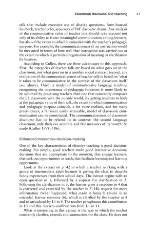 talk that include excessive use of display questions, form-focused
feedback, teacher echo, sequences of IRF discourse chains. Any analysis
of the communicative value of teacher talk should take account not
only of its ability to foster meaningful communication among learners,
but also of the extent to which it coincides with the teacher’s pedagogic
purpose. For example, the communicativeness of an instruction would
be measured in terms of how well that instruction was carried out or
the extent to which it permitted negotiation of meaning or clariﬁcation
by learners.
According to Cullen, there are three advantages to this approach.
First, the categories of teacher talk are based on what goes on in the
classroom, not what goes on in a another social context. Second, any
evaluation of the communicativeness of teacher talk is based on ‘what
it takes to be communicative in the context of the classroom itself’
(see above). Third, a model of communicative language teaching
recognising the importance of pedagogic functions is more likely to
be achieved by practising teachers than one that constantly compares
the L2 classroom with the outside world. By getting teachers to look
at the pedagogic value of their talk, the extent to which communication
and pedagogic purpose coincide, a far more realistic, and for many
practitioners, a far more easily attainable, model of classroom com-
munication can be constructed. The communicativeness of classroom
discourse has to be related to its context: the second language
classroom; only then can accurate and fair measures of its ‘worth’ be
made (Cullen 1998: 186).
Enhanced interactive decision-making
One of the key characteristics of effective teaching is good decision-
making. Put simply, good teachers make good interactive decisions;
decisions that are appropriate to the moment, that engage learners,
that seek out opportunities to teach, that facilitate learning and learning
opportunity.
Look at the extract on p. 42 in which a teacher working with a
group of intermediate adult learners is getting the class to describe
funny experiences from their school days. The extract begins with an
open question in 1, followed by a request for clariﬁcation in 2.
Following the clariﬁcation in 3, the learner gives a response in 4 that
is corrected and extended by the teacher in 5. His request for more
information (‘what happened, what made it funny’?) results in an
extended learner response (6), which is clariﬁed by the teacher in 8
and re-articulated by L1 in 9. The teacher paraphrases this contribution
in 10 and this receives conﬁrmation from L1 in 11.
What is interesting in this extract is the way in which the teacher
constantly clariﬁes, extends and summarises for the class. He does not
1111
2
3
4
5
6
7
8
9
1011
1
2
3111
4
5
6
7
8
9
20111
1
2
3
4
5
6
7
8
9
30111
1
2
3
4
35
6
7
8
9
40111
1
2
3
4
45111
Classroom discourse and teaching 41
 