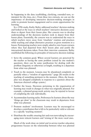 be happening in the data (scaffolding, clarifying, extended turn, re-
interpret for the class, etc.). From these two extracts, we can see the
importance of developing interactive decision-making strategies in
order to promote learner engagement and to create opportunities for
learning.
In a 1996 study, Kathy Bailey addressed teachers’ decision-making
and looked at the ways in which teachers’ interactive decisions cause
them to depart from their lesson plan. Her concern was to develop
understandings of the decisions teachers took to depart from their
lesson plans. Essentially, the concern was to understand the ways in
which teachers move away from ‘ritualistic’ routines and practices
while teaching and adopt alternative practices at given moments in a
lesson. Participating teachers were simply asked to view lesson extracts
where they had departed from their lesson plan and justify the
interactional decisions taken. From their interview comments, Bailey
established the following six principles of interactive decision-making:
1 Serve the common good. Where several learners are perceived by
the teacher as having the same problem (raised by one student’s
question), there can be some justiﬁcation for dealing with the
problem (linguistic or otherwise) at length, resulting in a departure
from what was planned.
2 Teach to the moment. Lessons may be abandoned completely or
partially when a “window of opportunity” (page 28) results in the
teaching of something pertinent to the moment. (Here, the lesson-
plan was dropped completely in response to a question about the
American electoral college system.)
3 Further the lesson. Decisions pertaining to the organisation of
learning may result in changes to what was originally planned. For
example, a planned group-work activity may be rejected in favour
of completing the task individually.
4 Accommodate learning styles. Preferences by learners about the way
‘things get done’ in the classroom may result in departures from
what was planned.
5 Promote students’ involvement. Learners may be encouraged to
develop a contribution that is felt to be particularly valid or relevant
to a speciﬁc ‘teaching moment’.
6 Distribute the wealth: ensuring fair and even turn-taking by encour-
aging more reticent learners and ‘reining in’ the more vocal ones.
Much of the work done on initial and in-service teacher education
programmes focuses on the relationship between what was planned
1111
2
3
4
5
6
7
8
9
1011
1
2
3111
4
5
6
7
8
9
20111
1
2
3
4
5
6
7
8
9
30111
1
2
3
4
35
6
7
8
9
40111
1
2
3
4
45111
Classroom discourse and teaching 43
 