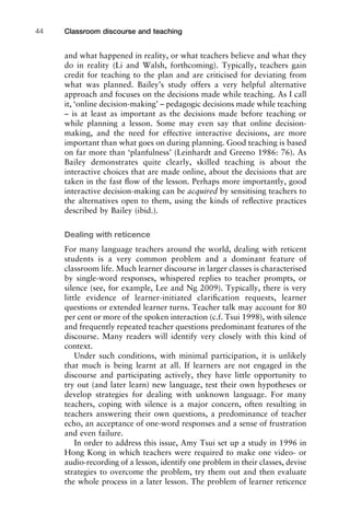 and what happened in reality, or what teachers believe and what they
do in reality (Li and Walsh, forthcoming). Typically, teachers gain
credit for teaching to the plan and are criticised for deviating from
what was planned. Bailey’s study offers a very helpful alternative
approach and focuses on the decisions made while teaching. As I call
it, ‘online decision-making’ – pedagogic decisions made while teaching
– is at least as important as the decisions made before teaching or
while planning a lesson. Some may even say that online decision-
making, and the need for effective interactive decisions, are more
important than what goes on during planning. Good teaching is based
on far more than ‘planfulness’ (Leinhardt and Greeno 1986: 76). As
Bailey demonstrates quite clearly, skilled teaching is about the
interactive choices that are made online, about the decisions that are
taken in the fast ﬂow of the lesson. Perhaps more importantly, good
interactive decision-making can be acquired by sensitising teachers to
the alternatives open to them, using the kinds of reﬂective practices
described by Bailey (ibid.).
Dealing with reticence
For many language teachers around the world, dealing with reticent
students is a very common problem and a dominant feature of
classroom life. Much learner discourse in larger classes is characterised
by single-word responses, whispered replies to teacher prompts, or
silence (see, for example, Lee and Ng 2009). Typically, there is very
little evidence of learner-initiated clariﬁcation requests, learner
questions or extended learner turns. Teacher talk may account for 80
per cent or more of the spoken interaction (c.f. Tsui 1998), with silence
and frequently repeated teacher questions predominant features of the
discourse. Many readers will identify very closely with this kind of
context.
Under such conditions, with minimal participation, it is unlikely
that much is being learnt at all. If learners are not engaged in the
discourse and participating actively, they have little opportunity to
try out (and later learn) new language, test their own hypotheses or
develop strategies for dealing with unknown language. For many
teachers, coping with silence is a major concern, often resulting in
teachers answering their own questions, a predominance of teacher
echo, an acceptance of one-word responses and a sense of frustration
and even failure.
In order to address this issue, Amy Tsui set up a study in 1996 in
Hong Kong in which teachers were required to make one video- or
audio-recording of a lesson, identify one problem in their classes, devise
strategies to overcome the problem, try them out and then evaluate
the whole process in a later lesson. The problem of learner reticence
Classroom discourse and teaching44
 