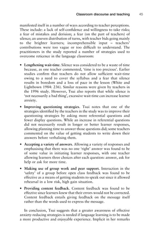 manifested itself in a number of ways according to teacher perceptions.
These include: a lack of self-conﬁdence and willingness to take risks;
a fear of mistakes and derision; a fear (on the part of teachers) of
silence; an uneven distribution of turns, with teacher bids going mainly
to the brighter learners; incomprehensible input – teachers’
contributions were too vague or too difﬁcult to understand. The
practitioners in the study reported a number of strategies used to
overcome reticence in the language classroom:
• Lengthening wait-time. Silence was considered to be a waste of time
because, as one teacher commented, ‘time is too precious’. Earlier
studies conﬁrm that teachers do not allow sufﬁcient wait-time
owing to a need to cover the syllabus and a fear that silence
results in boredom and a loss of pace in the lesson (White and
Lightbown 1984: 236). Similar reasons were given by teachers in
the 1996 study. However, Tsui also reports that while silence is
‘not necessarily a bad thing’, excessive wait-time can increase learner
anxiety.
• Improving questioning strategies. Tsui notes that one of the
strategies identiﬁed by the teachers in the study was to improve their
questioning strategies by asking more referential questions and
fewer display questions. While an increase in referential questions
did not necessarily result in longer or better learner responses,
allowing planning time to answer those questions did; some teachers
commented on the value of getting students to write down their
answers before verbalising them.
• Accepting a variety of answers. Allowing a variety of responses and
emphasising that there was no one ‘right’ answer was found to be
of some value in initiating learner responses, with one teacher
allowing learners three choices after each question: answer, ask for
help or ask for more time.
• Making use of group work and peer support. Interaction in the
‘safety’ of a group before open class feedback was found to be
effective as a means of getting students to speak out since it allowed
rehearsal in a low risk, high gain situation.
• Providing content feedback. Content feedback was found to be
effective since learners knew that their errors would not be corrected.
Content feedback entails giving feedback on the message itself
rather than the words used to express the message.
In conclusion, Tsui suggests that a greater awareness of effective
anxiety-reducing strategies is needed if language learning is to be made
a more productive and enjoyable experience. Implicit in her remarks
1111
2
3
4
5
6
7
8
9
1011
1
2
3111
4
5
6
7
8
9
20111
1
2
3
4
5
6
7
8
9
30111
1
2
3
4
35
6
7
8
9
40111
1
2
3
4
45111
Classroom discourse and teaching 45
 