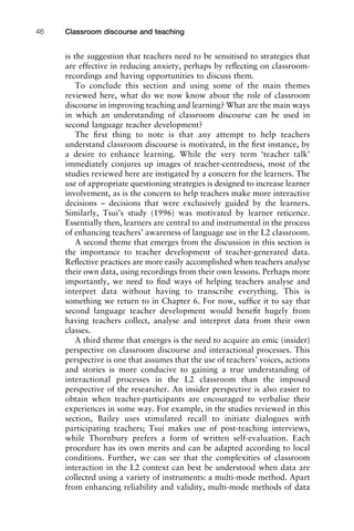is the suggestion that teachers need to be sensitised to strategies that
are effective in reducing anxiety, perhaps by reﬂecting on classroom-
recordings and having opportunities to discuss them.
To conclude this section and using some of the main themes
reviewed here, what do we now know about the role of classroom
discourse in improving teaching and learning? What are the main ways
in which an understanding of classroom discourse can be used in
second language teacher development?
The ﬁrst thing to note is that any attempt to help teachers
understand classroom discourse is motivated, in the ﬁrst instance, by
a desire to enhance learning. While the very term ‘teacher talk’
immediately conjures up images of teacher-centredness, most of the
studies reviewed here are instigated by a concern for the learners. The
use of appropriate questioning strategies is designed to increase learner
involvement, as is the concern to help teachers make more interactive
decisions – decisions that were exclusively guided by the learners.
Similarly, Tsui’s study (1996) was motivated by learner reticence.
Essentially then, learners are central to and instrumental in the process
of enhancing teachers’ awareness of language use in the L2 classroom.
A second theme that emerges from the discussion in this section is
the importance to teacher development of teacher-generated data.
Reﬂective practices are more easily accomplished when teachers analyse
their own data, using recordings from their own lessons. Perhaps more
importantly, we need to ﬁnd ways of helping teachers analyse and
interpret data without having to transcribe everything. This is
something we return to in Chapter 6. For now, sufﬁce it to say that
second language teacher development would beneﬁt hugely from
having teachers collect, analyse and interpret data from their own
classes.
A third theme that emerges is the need to acquire an emic (insider)
perspective on classroom discourse and interactional processes. This
perspective is one that assumes that the use of teachers’ voices, actions
and stories is more conducive to gaining a true understanding of
interactional processes in the L2 classroom than the imposed
perspective of the researcher. An insider perspective is also easier to
obtain when teacher-participants are encouraged to verbalise their
experiences in some way. For example, in the studies reviewed in this
section, Bailey uses stimulated recall to initiate dialogues with
participating teachers; Tsui makes use of post-teaching interviews,
while Thornbury prefers a form of written self-evaluation. Each
procedure has its own merits and can be adapted according to local
conditions. Further, we can see that the complexities of classroom
interaction in the L2 context can best be understood when data are
collected using a variety of instruments: a multi-mode method. Apart
from enhancing reliability and validity, multi-mode methods of data
Classroom discourse and teaching46
 
