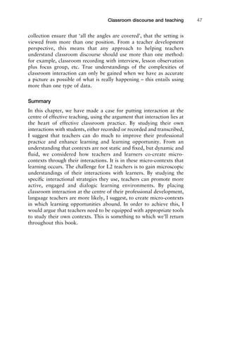 collection ensure that ‘all the angles are covered’, that the setting is
viewed from more than one position. From a teacher development
perspective, this means that any approach to helping teachers
understand classroom discourse should use more than one method:
for example, classroom recording with interview, lesson observation
plus focus group, etc. True understandings of the complexities of
classroom interaction can only be gained when we have as accurate
a picture as possible of what is really happening – this entails using
more than one type of data.
Summary
In this chapter, we have made a case for putting interaction at the
centre of effective teaching, using the argument that interaction lies at
the heart of effective classroom practice. By studying their own
interactions with students, either recorded or recorded and transcribed,
I suggest that teachers can do much to improve their professional
practice and enhance learning and learning opportunity. From an
understanding that contexts are not static and ﬁxed, but dynamic and
ﬂuid, we considered how teachers and learners co-create micro-
contexts through their interactions. It is in these micro-contexts that
learning occurs. The challenge for L2 teachers is to gain microscopic
understandings of their interactions with learners. By studying the
speciﬁc interactional strategies they use, teachers can promote more
active, engaged and dialogic learning environments. By placing
classroom interaction at the centre of their professional development,
language teachers are more likely, I suggest, to create micro-contexts
in which learning opportunities abound. In order to achieve this, I
would argue that teachers need to be equipped with appropriate tools
to study their own contexts. This is something to which we’ll return
throughout this book.
1111
2
3
4
5
6
7
8
9
1011
1
2
3111
4
5
6
7
8
9
20111
1
2
3
4
5
6
7
8
9
30111
1
2
3
4
35
6
7
8
9
40111
1
2
3
4
45111
Classroom discourse and teaching 47
 