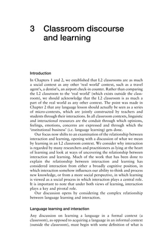 3 Classroom discourse
and learning
Introduction
In Chapters 1 and 2, we established that L2 classrooms are as much
a social context as any other ‘real world’ context, such as a travel
agent’s, a dentist’s, an airport check-in counter. Rather than comparing
the L2 classroom to the ‘real world’ (which exists outside the class-
room), we should acknowledge that the L2 classroom is as much a
part of the real world as any other context. The point was made in
Chapter 2 that any language lesson should actually be seen as a series
of micro-contexts, which are jointly constructed by teachers and
students through their interactions. In all classroom contexts, linguistic
and interactional resources are the conduit through which opinions,
feelings, emotions, concerns are expressed and through which the
‘institutional business’ (i.e. language learning) gets done.
Our focus now shifts to an examination of the relationship between
interaction and learning, opening with a discussion of what we mean
by learning in an L2 classroom context. We consider why interaction
is regarded by many researchers and practitioners as lying at the heart
of learning and look at ways of uncovering the relationship between
interaction and learning. Much of the work that has been done to
explain the relationship between interaction and learning has
considered interaction from either a broadly cognitive position, in
which interaction somehow inﬂuences our ability to think and process
new knowledge, or from a more social perspective, in which learning
is viewed as a social process in which interaction plays a central role.
It is important to note that under both views of learning, interaction
plays a key and pivotal role.
Our discussion opens by considering the complex relationship
between language learning and interaction.
Language learning and interaction
Any discussion on learning a language in a formal context (a
classroom), as opposed to acquiring a language in an informal context
(outside the classroom), must begin with some deﬁnition of what is
 