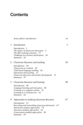 Contents
Series editors’ introduction vii
1 Introduction 1
Introduction 1
The nature of classroom interaction 2
The IRF exchange structure 17
Challenges for teachers and learners 20
Summary 22
2 Classroom discourse and teaching 24
Introduction 24
Classrooms as contexts 24
Task-based language teaching 26
Interaction and teaching 31
Classroom discourse and teacher development 35
Summary 47
3 Classroom discourse and learning 48
Introduction 48
Language learning and interaction 48
Learning as a cognitive activity 52
Learning as a social process 62
Summary 66
4 Approaches to studying classroom discourse 67
Introduction 67
Recording and transcribing classroom interaction 67
Interaction analysis approaches 74
Discourse analysis approaches 81
Conversation analysis approaches 84
Summary 89
1111
2
3
4
5
6
7
8
9
1011
1
2
3111
4
5
6
7
8
9
20111
1
2
3
4
5
6
7
8
9
30111
1
2
3
4
35
6
7
8
9
40111
1
2
3
4
45111
 