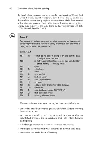 Classroom discourse and learning50
the heads of our students and see what they are learning. We can look
at what they say, how they interact, how they use the L2 and so on;
this is where we can really begin to uncover some of the ﬁner nuances
of learning as a process. Under this view of learning, studying inter-
action, quite simply, is the same thing as studying learning (c.f. Ellis
2000; Pekarek Doehler 2010).
To summarise our discussion so far, we have established that:
• classrooms are social contexts just like any other context involving
human interaction;
• any lesson is made up of a series of micro contexts that are
established through the interactions that take place between
participants;
• it is through interaction that micro-contexts are created;
• learning is as much about what students do as what they have;
• interaction lies at the heart of learning.
Task 3.1
For extract 3.1 below, comment on what seems to be ‘happening’.
What do you think the teacher is trying to achieve here and what is
being learnt? How did you decide?
Extract 3.1
187 T: =what do we call I’m going to try and get the class
to tell you what this word
188 is that you’re looking for . . . er we talk about military
(claps hands) . . . military what?
189 L: ((1))=
190 T: =like ﬁght=
191 L: =kill=
192 T: =no not [kill]
193 L: [action] action=
194 T: =no ((2)) military?=
195 LL: =power=
196 T: =power think of another word military?
197 LL: ((3))force=
198 T: =so she believes in a FORCE for?
199 L: that guide our lives=
200 T: =that guides our lives=
TC
 